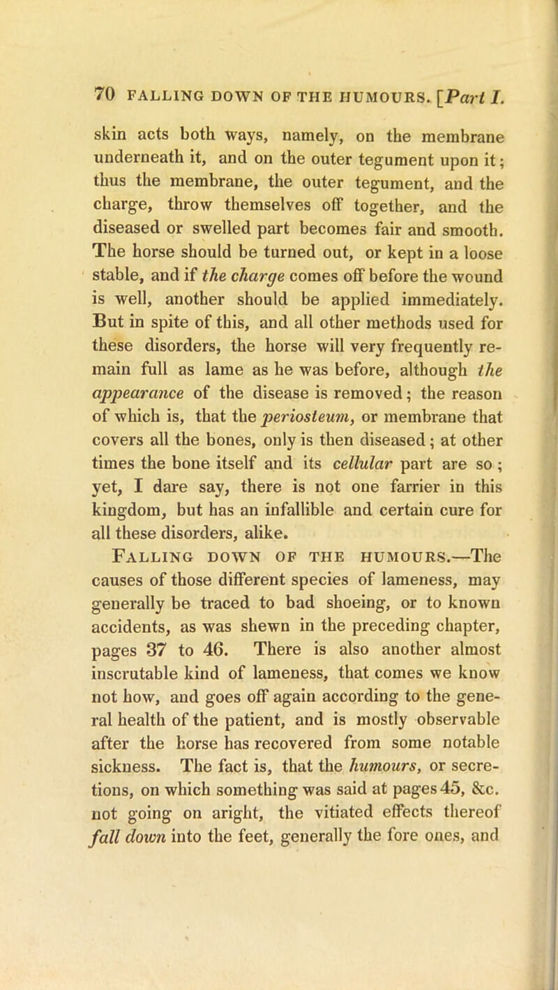 skin acts both ways, namely, on the membrane underneath it, and on the outer tegument upon it; thus the membrane, the outer tegument, and the charge, throw themselves off together, and the diseased or swelled part becomes fair and smooth. The horse should be turned out, or kept in a loose stable, and if the charge comes off before the wound is well, another should be applied immediately. But in spite of this, and all other methods used for these disorders, the horse will very frequently re- main full as lame as he was before, although the appearance of the disease is removed; the reason of which is, that the periosteum, or membrane that covers all the bones, only is then diseased; at other times the bone itself and its cellular part are so ; yet, I dare say, there is not one farrier in this kingdom, but has an infallible and certain cure for all these disorders, alike. Falling down of the humours.—The causes of those different species of lameness, may generally be traced to bad shoeing, or to known accidents, as was shewn in the preceding chapter, pages 37 to 46. There is also another almost inscrutable kind of lameness, that comes we know not how, and goes off again according to the gene- ral health of the patient, and is mostly observable after the horse has recovered from some notable sickness. The fact is, that the humours, or secre- tions, on which something was said at pages 45, &c. not going on aright, the vitiated effects thereof fall down into the feet, generally the fore ones, and