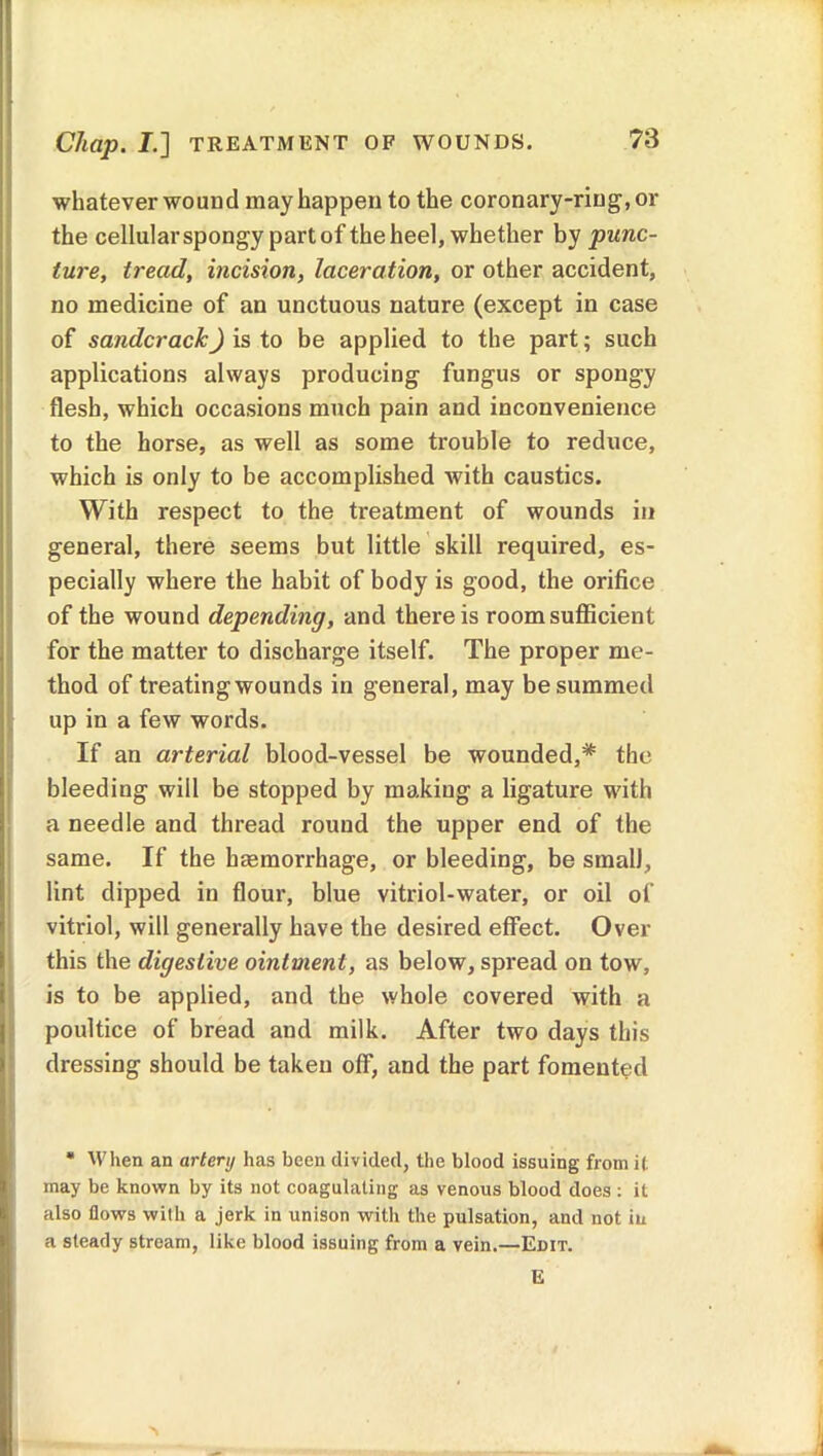 Chap. I.] TREATMENT OF WOUNDS. whatever wound may happen to the coronary-ring, or the cellular spongy part of the heel, whether by punc- ture, tread, incision, laceration, or other accident, no medicine of an unctuous nature (except in case of sandcrack) is to be applied to the part; such applications always producing fungus or spongy flesh, which occasions much pain and inconvenience to the horse, as well as some trouble to reduce, which is only to be accomplished with caustics. With respect to the treatment of wounds in general, there seems but little skill required, es- pecially where the habit of body is good, the orifice of the wound depending, and there is room sufficient for the matter to discharge itself. The proper me- thod of treating wounds in general, may be summed up in a few words. If an arterial blood-vessel be wounded,* the bleeding will be stopped by making a ligature with a needle and thread round the upper end of the same. If the hemorrhage, or bleeding, be small, lint dipped in flour, blue vitriol-water, or oil of vitriol, will generally have the desired effect. Over this the digestive ointment, as below, spread on tow, is to be applied, and the whole covered with a poultice of bread and milk. After two days this dressing should be taken off, and the part fomented * When an artery has been divided, the blood issuing from it may be known by its not coagulating as venous blood does : it also flows with a jerk in unison with the pulsation, and not in a steady stream, like blood issuing from a vein.—Edit. E