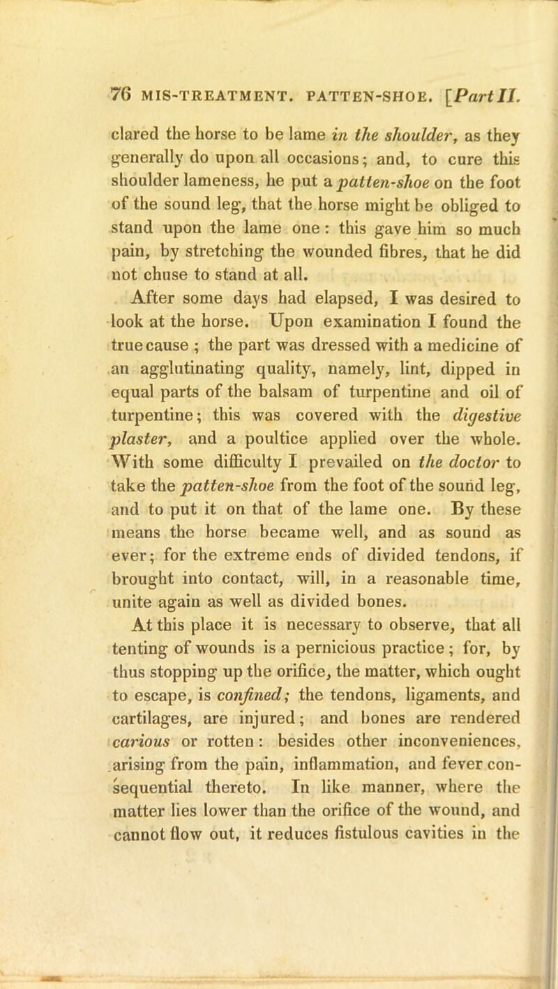 dared the horse to be lame in the shoulder, as they generally do upon all occasions; and, to cure this shoulder lameness, he put a patten-shoe on the foot of the sound leg, that the horse might be obliged to stand upon the lame one: this gave him so much pain, by stretching the wounded fibres, that he did not chuse to stand at all. After some days had elapsed, I was desired to look at the horse. Upon examination I found the true cause ; the part was dressed with a medicine of an agglutinating quality, namely, lint, dipped in equal parts of the balsam of turpentine and oil of turpentine; this was covered with the digestive plaster, and a poultice applied over the whole. With some difficulty I prevailed on the doctor to take the patten-shoe from the foot of the sound leg, and to put it on that of the lame one. By these means the horse became well, and as sound as ever; for the extreme ends of divided tendons, if brought into contact, will, in a reasonable time, unite again as well as divided bones. At this place it is necessary to observe, that all tenting of wounds is a pernicious practice ; for, by thus stopping up the orifice, the matter, which ought to escape, is confined; the tendons, ligaments, and cartilages, are injured; and bones are rendered carious or rotten: besides other inconveniences, arising from the pain, inflammation, and fever con- sequential thereto. In like manner, where the matter lies lower than the orifice of the wound, and cannot flow out, it reduces fistulous cavities in the