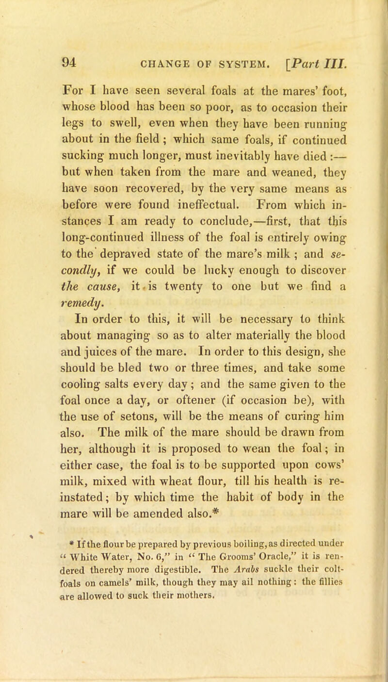 CHANGE OF SYSTEM. [Part III. For I have seen several foals at the mares’ foot, whose blood has been so poor, as to occasion their legs to swell, even when they have been running about in the field ; which same foals, if continued sucking much longer, must inevitably have died :— but when taken from the mare and weaned, they have soon recovered, by the very same means as before were found ineffectual. From which in- stances I am ready to conclude,—first, that this long-continued illness of the foal is entirely owing to the depraved state of the mare’s milk ; and se- condly, if we could be lucky enough to discover the cause, it is twenty to one but we find a remedy. In order to this, it will be necessary to think about managing so as to alter materially the blood and juices of the mare. In order to this design, she should be bled two or three times, and take some cooling salts every day ; and the same given to the foal once a day, or oftener (if occasion be), with the use of setons, will be the means of curing him also. The milk of the mare should be drawn from her, although it is proposed to wean the foal; in either case, the foal is to be supported upon cows’ milk, mixed with wheat flour, till bis health is re- instated ; by which time the habit of body in the mare will be amended also.* * If the flour be prepared by previous boiling, as directed under u White Water, No. G,” in “ The Grooms’ Oracle,” it is ren- dered thereby more digestible. The Arabs suckle their colt- foals on camels’ milk, though they may ail nothing: the fillies are allowed to suck their mothers.