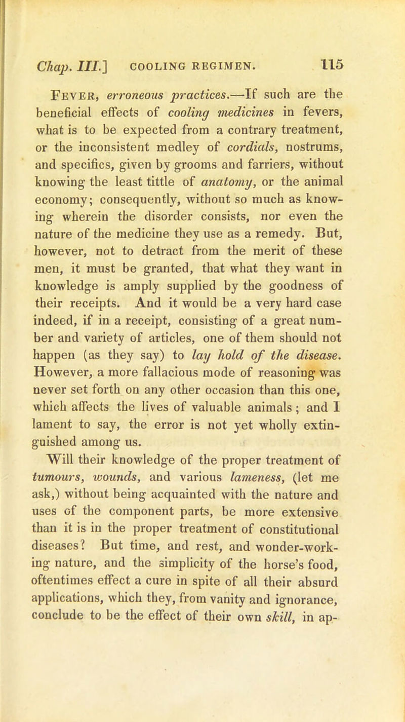 Chap. Ill] COOLING REGIMEN. Fever, erroneous practices.—If such are the beneficial effects of cooling medicines in fevers, what is to be expected from a contrary treatment, or the inconsistent medley of cordials, nostrums, and specifics, given by grooms and farriers, without knowing the least tittle of anatomy, or the animal economy; consequently, without so much as know- ing wherein the disorder consists, nor even the nature of the medicine they use as a remedy. But, however, not to detract from the merit of these men, it must be granted, that what they want in knowledge is amply supplied by the goodness of their receipts. And it would be a very hard case indeed, if in a receipt, consisting of a great num- ber and variety of articles, one of them should not happen (as they say) to lay hold of the disease. However, a more fallacious mode of reasoning was never set forth on any other occasion than this one, which affects the lives of valuable animals; and I lament to say, the error is not yet wholly extin- guished among us. Will their knowledge of the proper treatment of tumours, wounds, and various lameness, (let me ask,) without being acquainted with the nature and uses of the component parts, be more extensive than it is in the proper treatment of constitutional diseases? But time, and rest, and wonder-work- ing nature, and the simplicity of the horse’s food, oftentimes effect a cure in spite of all their absurd applications, which they, from vanity and ignorance, conclude to be the effect of their own skill, in ap-