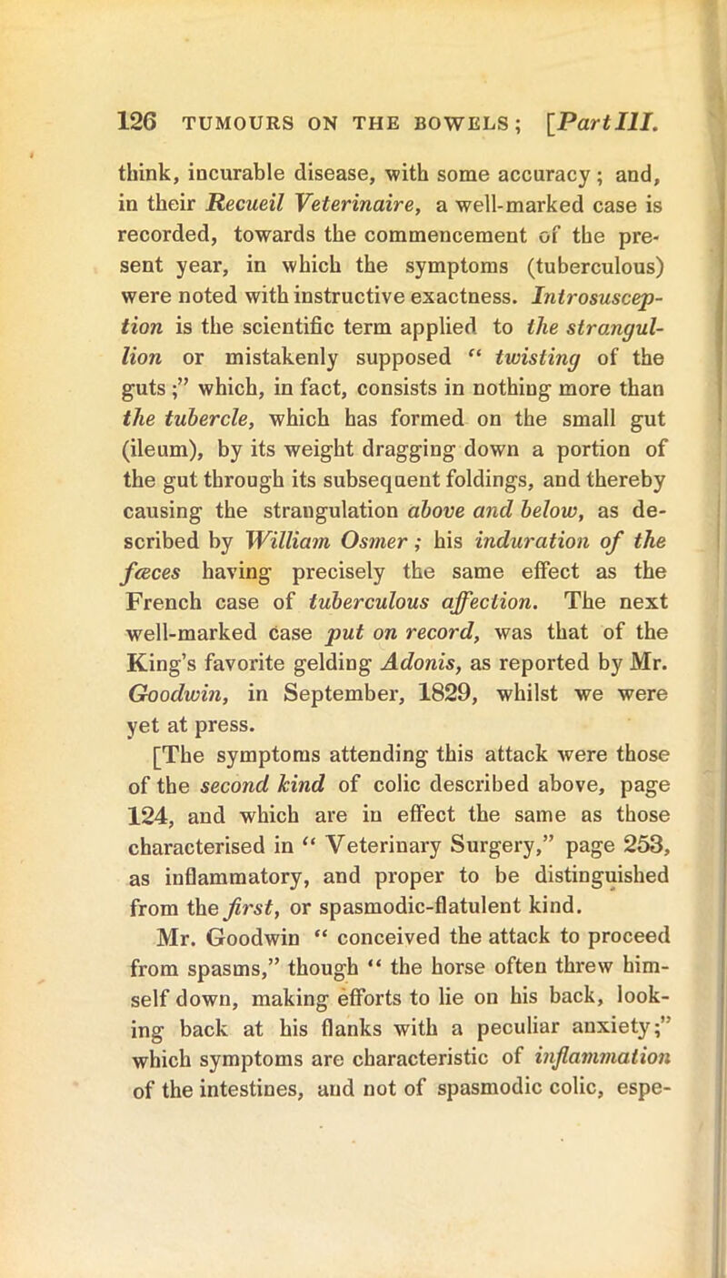 think, incurable disease, with some accuracy; and, in their Recueil Veterinaire, a well-marked case is recorded, towards the commencement of the pre- sent year, in which the symptoms (tuberculous) were noted with instructive exactness. Introsuscep- tion is the scientific term applied to the strangul- lion or mistakenly supposed “ twisting of the guts ;” which, in fact, consists in nothing more than the tubercle, which has formed on the small gut (ileum), by its weight dragging down a portion of the gut through its subsequent foldings, and thereby causing the strangulation above and below, as de- scribed by William Osmer; his induration of the fceces having precisely the same effect as the French case of tuberculous affection. The next well-marked case put on record, was that of the King’s favorite gelding Adonis, as reported by Mr. Goodwin, in September, 1829, whilst we were yet at press. [The symptoms attending this attack were those of the second kind of colic described above, page 124, and which are in effect the same as those characterised in “ Veterinary Surgery,” page 253, as inflammatory, and proper to be distinguished from the first, or spasmodic-flatulent kind. Mr. Goodwin “ conceived the attack to proceed from spasms,” though “ the horse often threw him- self down, making efforts to lie on his back, look- ing back at his flanks with a peculiar anxiety;” which symptoms are characteristic of inflammation of the intestines, and not of spasmodic colic, espe-