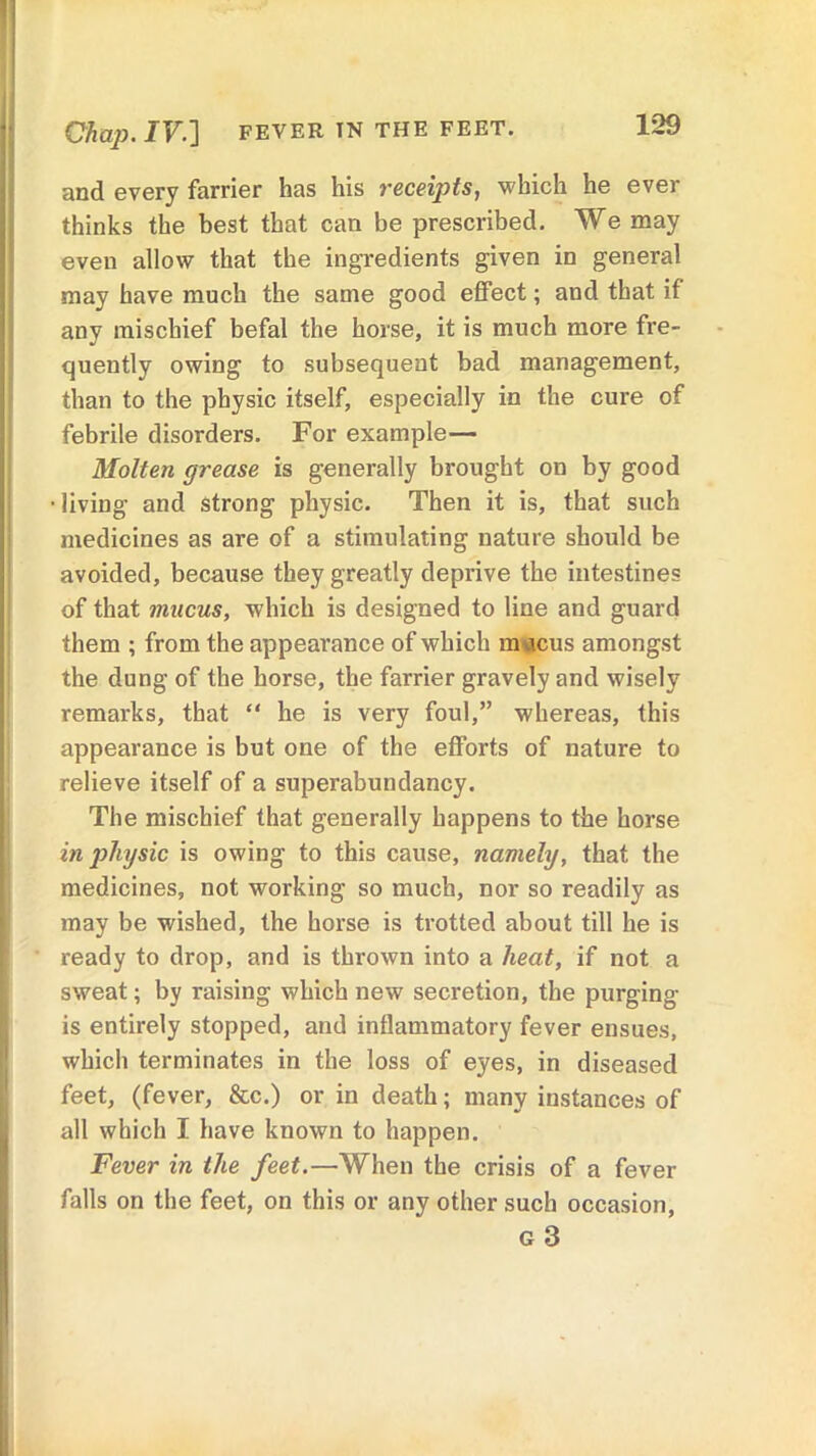 and every farrier has his receipts, which he ever thinks the best that can be prescribed. We may even allow that the ingredients given in general may have much the same good effect; and that if any mischief befal the horse, it is much more fre- quently owing to subsequent bad management, than to the physic itself, especially in the cure of febrile disorders. For example— Molten grease is generally brought on by good •living and strong physic. Then it is, that such medicines as are of a stimulating nature should be avoided, because they greatly deprive the intestines of that mucus, which is designed to line and guard them ; from the appearance of which mucus amongst the dung of the horse, the farrier gravely and wisely remarks, that “ he is very foul,” whereas, this appearance is but one of the efforts of nature to relieve itself of a superabundancy. The mischief that generally happens to the horse in physic is owing to this cause, namely, that the medicines, not working so much, nor so readily as may be wished, the horse is trotted about till he is ready to drop, and is thrown into a heat, if not a sweat; by raising which new secretion, the purging is entirely stopped, and inflammatory fever ensues, which terminates in the loss of eyes, in diseased feet, (fever, &c.) or in death; many instances of all which I have known to happen. Fever in the feet.—When the crisis of a fever falls on the feet, on this or any other such occasion,