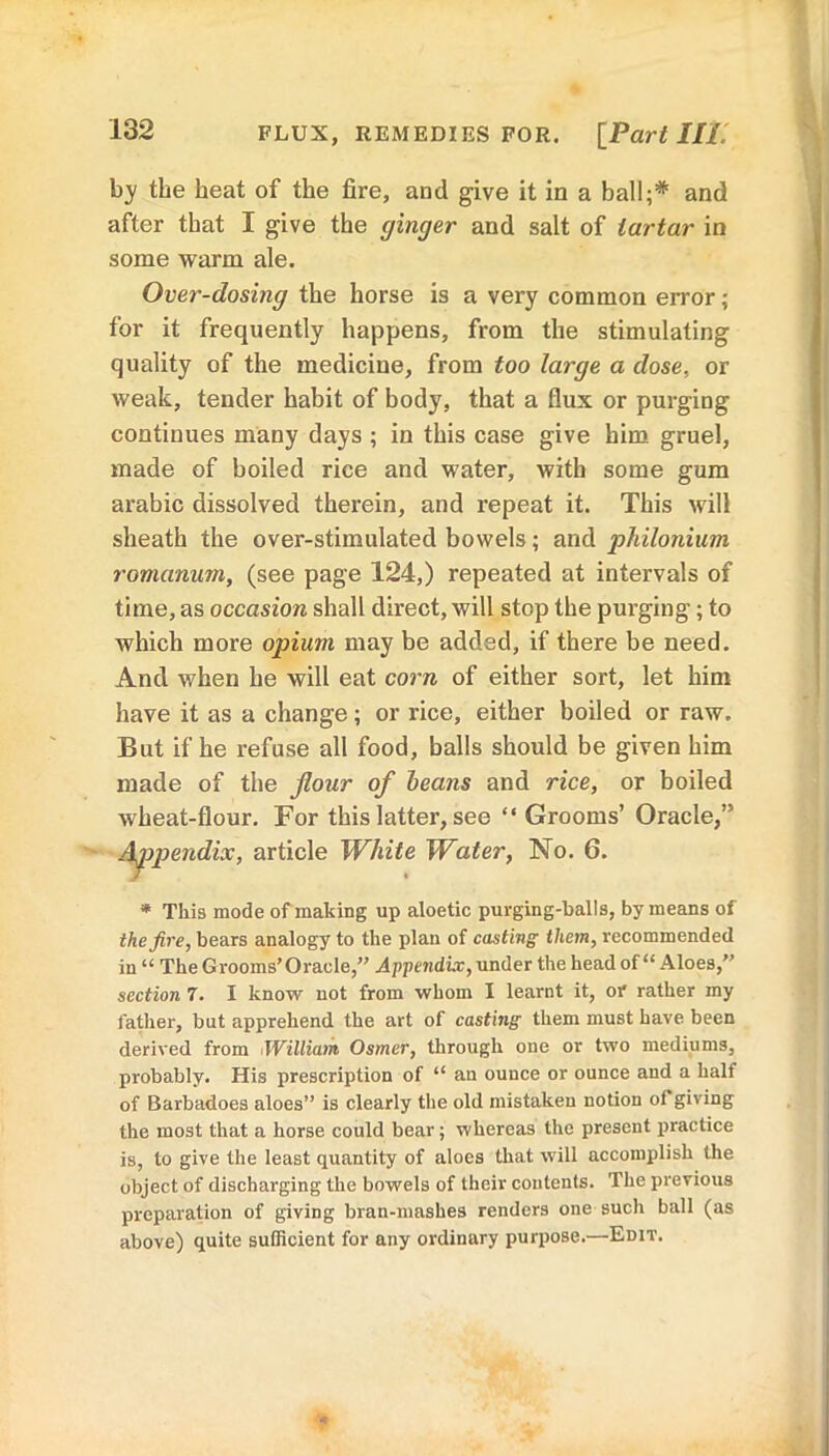 FLUX, REMEDIES FOR. [Part Hi. by the heat of the fire, and give it in a ball;* and after that I give the ginger and salt of tartar in some warm ale. Over-dosing the horse is a very common error; for it frequently happens, from the stimulating quality of the medicine, from too large a dose, or weak, tender habit of body, that a flux or purging continues many days ; in this case give him gruel, made of boiled rice and water, with some gum arabic dissolved therein, and repeat it. This will sheath the over-stimulated bowels; and philonium romanum, (see page 124,) repeated at intervals of time, as occasion shall direct, will stop the purging; to which more opium may be added, if there be need. And when he will eat corn of either sort, let him have it as a change; or rice, either boiled or raw. But if he refuse all food, balls should be given him made of the flour of beans and rice, or boiled wheat-flour. For this latter, see “ Grooms’ Oracle,” Appendix, article White Water, No. 6. * This mode of making up aloetic purging-balls, by means of the fire, bears analogy to the plan of casting them, recommended in “ The Grooms’Oracle,” Appendix, under the head of “Aloes,” section 7. I know not from whom I learnt it, or rather my father, but apprehend the art of casting them must have been derived from William Osmer, through one or two mediums, probably. His prescription of “ an ounce or ounce and a half of Barbadoes aloes” is clearly the old mistaken notion of giving the most that a horse could bear; whereas the present practice is, to give the least quantity of aloes that will accomplish the object of discharging the bowels of their contents. The previous preparation of giving bran-mashes renders one such ball (as above) quite sufficient for any ordinary purpose.—Edit.