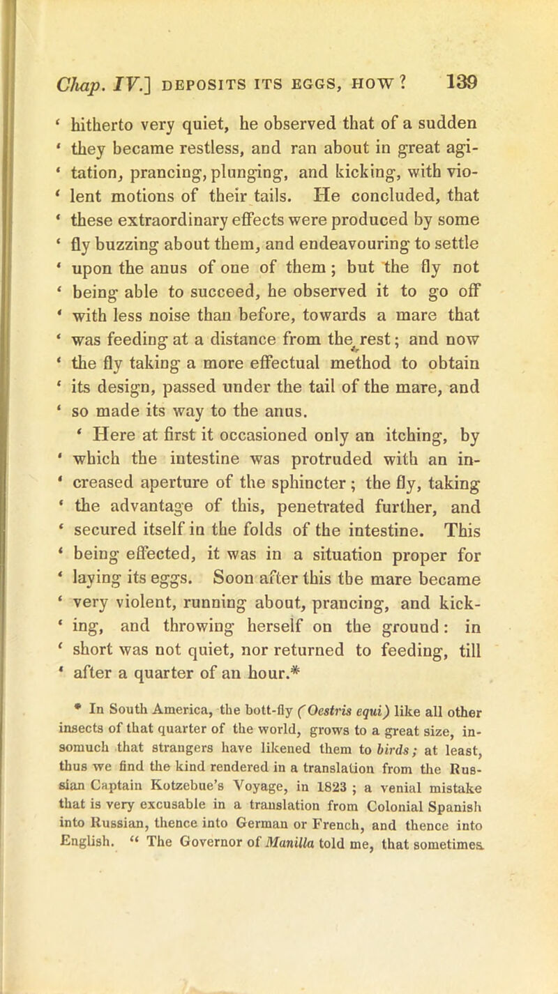 ‘ hitherto very quiet, he observed that of a sudden * they became restless, and ran about in great agi- ‘ tation, prancing, plunging, and kicking, with vio- * lent motions of their tails. He concluded, that ‘ these extraordinary effects were produced by some * fly buzzing about them, and endeavouring to settle 4 upon the anus of one of them; but the fly not ‘ being able to succeed, he observed it to go off * with less noise than before, towards a mare that ‘ was feeding at a distance from the rest; and now ‘ the fly taking a more effectual method to obtain * its design, passed under the tail of the mare, and ‘ so made its way to the anus. 4 Here at first it occasioned only an itching, by * which the intestine was protruded with an in- * creased aperture of the sphincter; the fly, taking * the advantage of this, penetrated further, and * secured itself in the folds of the intestine. This ‘ being effected, it was in a situation proper for * laying its eggs. Soon after this the mare became ‘ very violent, running about, prancing, and kick- * ing, and throwing herself on the ground : in 1 short was not quiet, nor returned to feeding, till * after a quarter of an hour.* * In South America, the bott-fly (Oestris equi) like all other insects of that quarter of the world, grows to a great size, in- somuch that strangers have likened them to birds; at least, thus we find the kind rendered in a translation from the Rus- sian Captain Kotzebue’s Voyage, in 1823 ; a venial mistake that is very excusable in a translation from Colonial Spanish into Russian, thence into German or French, and thence into English. “ The Governor of Manilla told me, that sometimes.