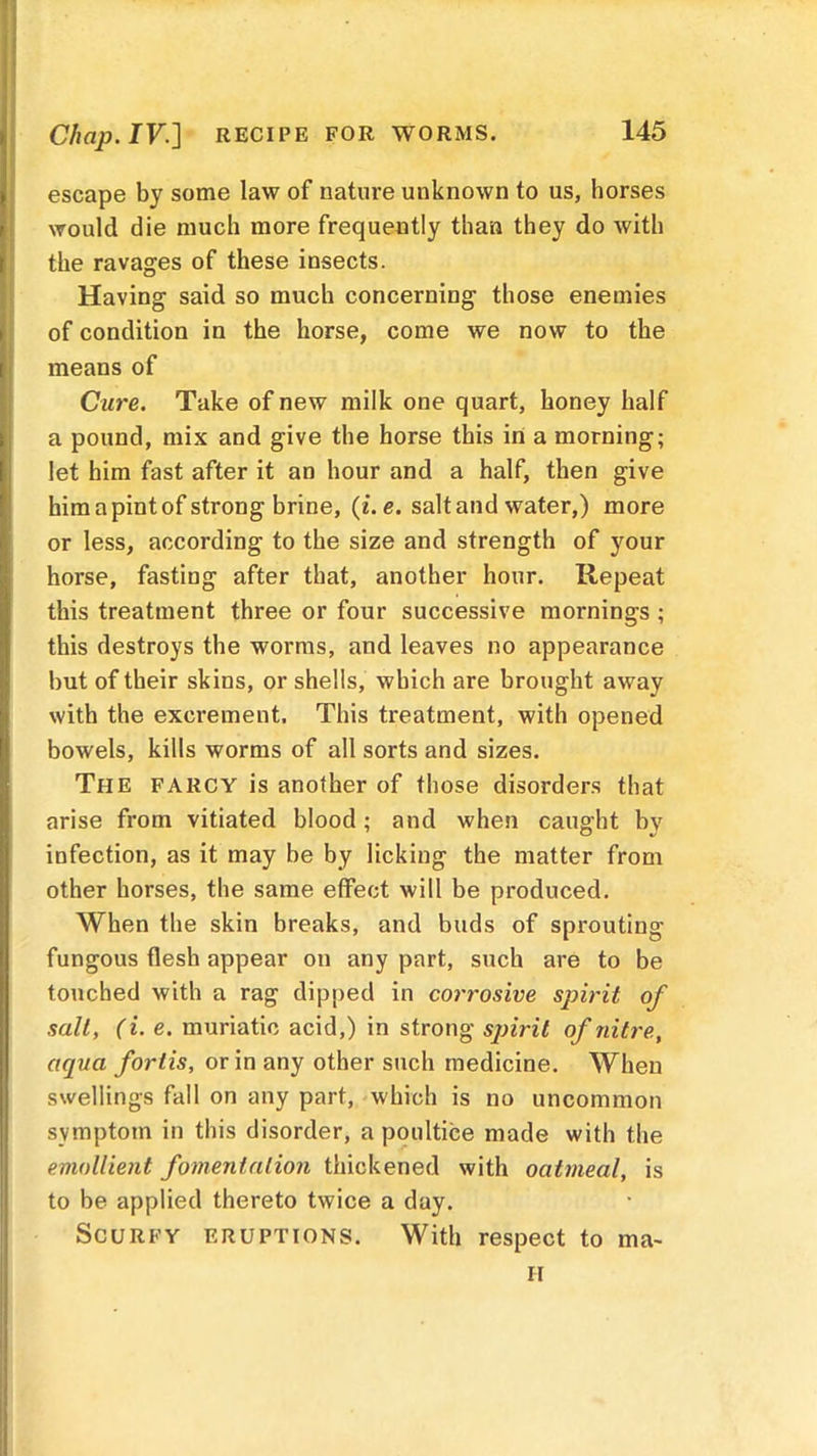 Chap. IV.] RECIPE FOR WORMS. escape by some law of nature unknown to us, horses would die much more frequently than they do with the ravages of these insects. Having said so much concerning those enemies of condition in the horse, come we now to the means of Cure. Take of new milk one quart, honey half a pound, mix and give the horse this in a morning; let him fast after it an hour and a half, then give him a pint of strong brine, (i.e. salt and water,) more or less, according to the size and strength of your horse, fasting after that, another hour. Repeat this treatment three or four successive mornings ; this destroys the worms, and leaves no appearance but of their skins, or shells, which are brought away with the excrement. This treatment, with opened bowels, kills worms of all sorts and sizes. The farcy is another of those disorders that arise from vitiated blood; and when caught bv infection, as it may be by licking the matter from other horses, the same effect will be produced. When the skin breaks, and buds of sprouting fungous flesh appear on any part, such are to be touched with a rag dipped in corrosive spirit of sail, (i. e. muriatic acid,) in strong spirit of nitre, aqua forlis, or in any other such medicine. When swellings fall on any part, which is no uncommon symptom in this disorder, a poultice made with the emollient fomentation thickened with oatmeal, is to be applied thereto twice a day. Scurfy eruptions. With respect to ma- il