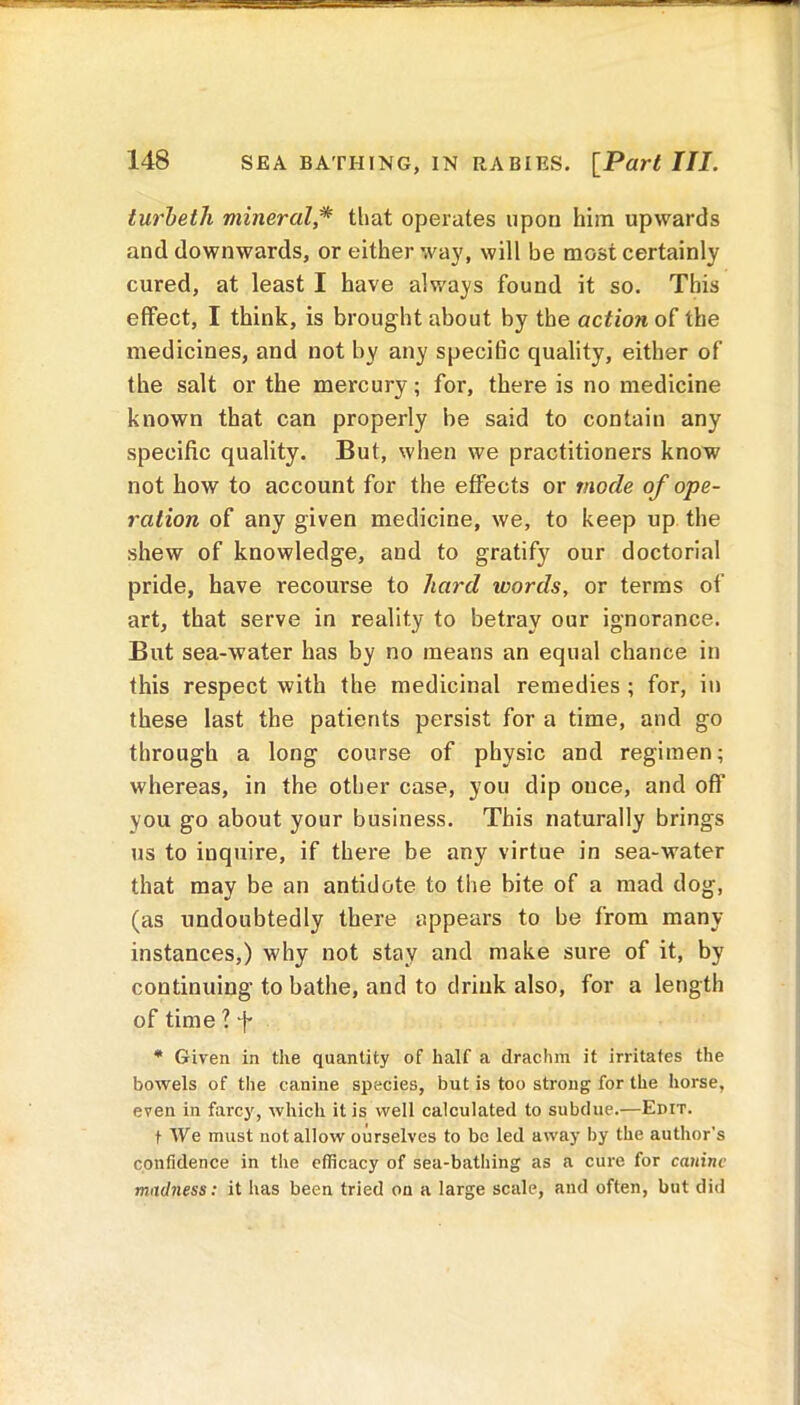 turbeth mineral * that operates upon him upwards and downwards, or either way, will be most certainly cured, at least I have always found it so. This effect, I think, is brought about by the action of the medicines, and not by any specific quality, either of the salt or the mercury; for, there is no medicine known that can properly be said to contain any specific quality. But, when we practitioners know not how to account for the effects or mode of ope- ration of any given medicine, we, to keep up the shew of knowledge, and to gratify our doctorial pride, have recourse to hard words, or terms of art, that serve in reality to betray our ignorance. But sea-water has by no means an equal chance in this respect with the medicinal remedies ; for, in these last the patients persist for a time, and go through a long course of physic and regimen; whereas, in the other case, you dip once, and off you go about your business. This naturally brings us to inquire, if there be any virtue in sea-water that may be an antidote to the bite of a mad dog, (as undoubtedly there appears to be from many instances,) why not stay and make sure of it, by continuing to bathe, and to drink also, for a length of time ? f * Given in the quantity of half a drachm it irritates the bowels of the canine species, but is too strong for the horse, even in farcy, which it is well calculated to subdue.—Edit. t We must not allow ourselves to be led away by the author’s confidence in the efficacy of sea-bathing as a cure for canine madness: it has been tried on a large scale, and often, but did