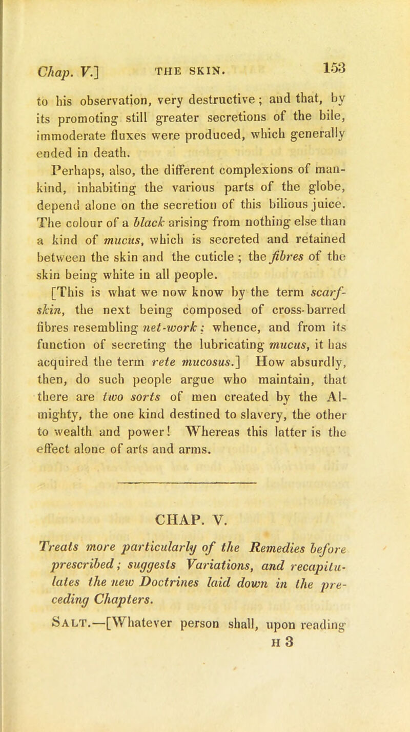 to his observation, very destructive; and that, by its promoting still greater secretions of the bile, immoderate fluxes were produced, which generally ended in death. Perhaps, also, the different complexions of man- kind, inhabiting the various parts of the globe, depend alone on the secretion of this bilious juice. The colour of a black arising from nothing else than a kind of mucus, which is secreted and retained between the skin and the cuticle ; the fibres of the skin being white in all people. [This is what we now know by the term scarf- skin, the next being composed of cross-barred fibres resembling net-work: whence, and from its function of secreting the lubricating mucus, it has acquired the term rete mucosus.~\ How absurdly, then, do such people argue who maintain, that there are two sorts of men created by the Al- mighty, the one kind destined to slavery, the other to wealth and power! Whereas this latter is the effect alone of arts and arms. CHAP. V. Treats more particularly of the Remedies before prescribed; suggests Variations, and recapitu- lates the new Doctrines laid down in the pre- ceding Chapters. Salt.—[Whatever person shall, upon reading h 3