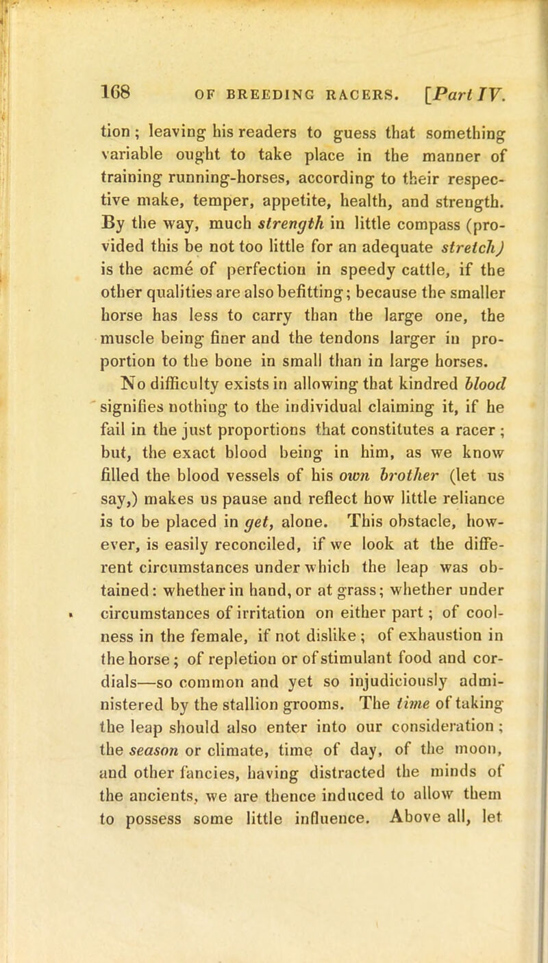 OF BREEDING RACERS. [Pari TV. tion ; leaving his readers to guess that something variable ought to take place in the manner of training running-horses, according to their respec- tive make, temper, appetite, health, and strength. By the way, much strength in little compass (pro- vided this be not too little for an adequate stretch) is the acme of perfection in speedy cattle, if the other qualities are also befitting; because the smaller horse has less to carry than the large one, the muscle being finer and the tendons larger in pro- portion to the bone in small than in large horses. No difficulty exists in allowing that kindred hloocl signifies nothing to the individual claiming it, if he fail in the just proportions that constitutes a racer ; but, the exact blood being in him, as we know filled the blood vessels of his own brother (let us say,) makes us pause and reflect how little reliance is to be placed in get, alone. This obstacle, how- ever, is easily reconciled, if we look at the diffe- rent circumstances under which the leap was ob- tained : whether in hand, or at grass; whether under circumstances of irritation on either part; of cool- ness in the female, if not dislike ; of exhaustion in the horse ; of repletion or of stimulant food and cor- dials—so common and yet so injudiciously admi- nistered by the stallion grooms. The time of taking the leap should also enter into our consideration ; the season or climate, time of day, of the moon, aud other fancies, having distracted the minds of the ancients, we are thence induced to allow them to possess some little influence. Above all, let