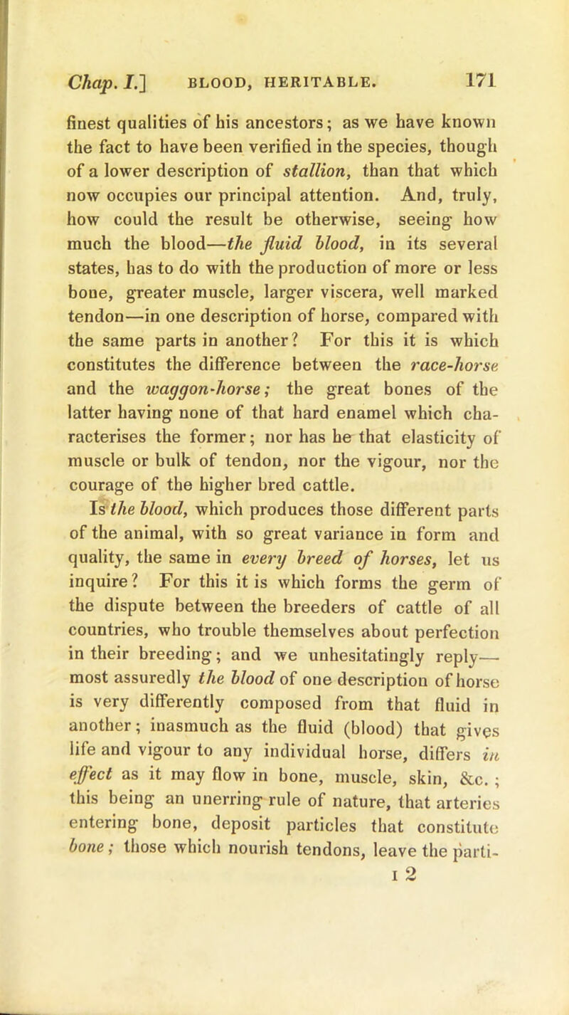 Chap. I.] BLOOD, HERITABLE. finest qualities of his ancestors; as we have known the fact to have been verified in the species, though of a lower description of stallion, than that which now occupies our principal attention. And, truly, how could the result be otherwise, seeing how much the blood—the fluid blood, in its several states, has to do with the production of more or less bone, greater muscle, larger viscera, well marked tendon—in one description of horse, compared with the same parts in another? For this it is which constitutes the difference between the race-horse and the waggon-horse; the great bones of the latter having none of that hard enamel which cha- racterises the former; nor has he that elasticity of muscle or bulk of tendon, nor the vigour, nor the courage of the higher bred cattle. Is the blood, which produces those different parts of the animal, with so great variance in form and quality, the same in every breed of horses, let us inquire? For this it is which forms the germ of the dispute between the breeders of cattle of all countries, who trouble themselves about perfection in their breeding; and we unhesitatingly reply—- most assuredly the blood of one description of horse is very differently composed from that fluid in another; inasmuch as the fluid (blood) that gives iife and vigour to any individual horse, differs in effect as it may flow in bone, muscle, skin, &c. ; this being an unerring rule of nature, that arteries entering bone, deposit particles that constitute bone; those which nourish tendons, leave the parti-