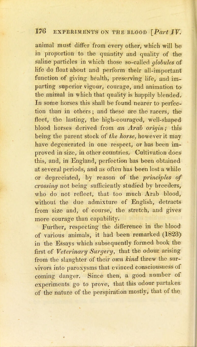animal must differ from every other, which will be in proportion to the quantity and quality of the saline particles in which those so-called globules of life do float about and perform their all-important function of giving health, preserving life, and im- parting superior vigour, courage, and animation to the animal in which that quality is happily blended. In some horses this shall be found nearer to perfec- tion than in others; and these are the racers, the fleet, the lasting, the higb-couraged, well-shaped blood horses derived from an Arab origin; this being the parent stock of the horse, however it may have degenerated in one respect, or has been im- proved in size, in other countries. Cultivation does this, and, in England, perfection has been obtained at several periods, and as often has been lost a while or depreciated, by reason of the principtles of crossing not being sufficiently studied by breeders, who do not reflect, that too much Arab blood, without the due admixture of English, detracts from size and, of course, the stretch, and gives more courage than capability. Further, respecting the difference in the blood of various animals, it had been remarked (1823) in the Essays which subsequently formed book the first of Veterinary Surgery, that the odour, arising from the slaughter of their own kind threw the sur- vivors into paroxysms that evinced consciousness of coming danger. Since then, a good number of experiments go to prove, that this odour partakes of the nature of the perspiration mostly, that of the