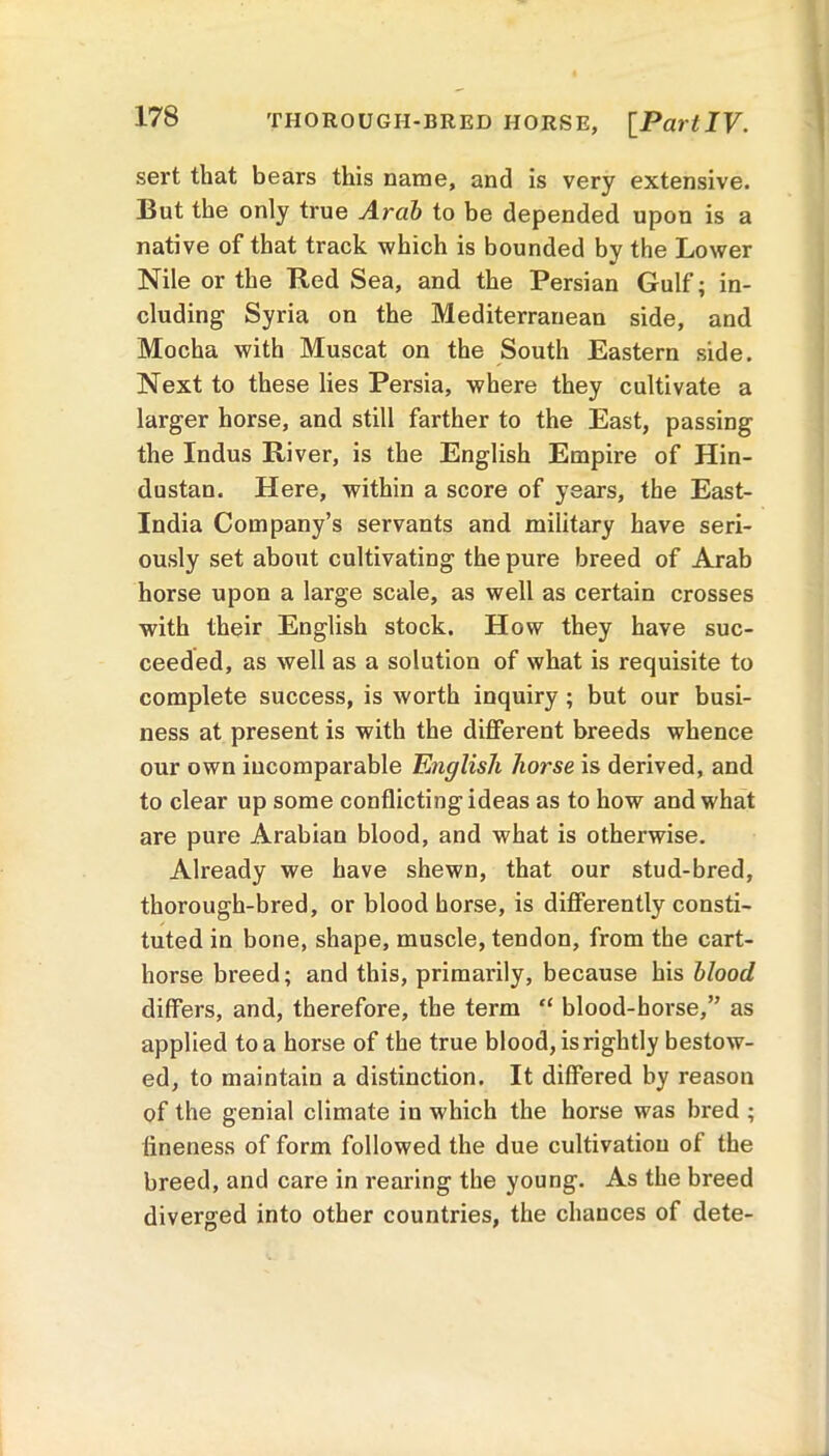 TIIOROUGH-BRED HORSE, [PartIV. sert that bears this name, and is very extensive. But the only true Arab to be depended upon is a native of that track which is bounded by the Lower Nile or the lied Sea, and the Persian Gulf ; in- cluding Syria on the Mediterranean side, and Mocha with Muscat on the South Eastern side. Next to these lies Persia, where they cultivate a larger horse, and still farther to the East, passing the Indus River, is the English Empire of Hin- dustan. Here, within a score of years, the East- India Company’s servants and military have seri- ously set about cultivating the pure breed of Arab horse upon a large scale, as well as certain crosses with their English stock. How they have suc- ceeded, as well as a solution of what is requisite to complete success, is worth inquiry ; but our busi- ness at present is with the different breeds whence our own incomparable English horse is derived, and to clear up some conflicting ideas as to how and what are pure Arabian blood, and what is otherwise. Already we have shewn, that our stud-bred, thorough-bred, or blood horse, is differently consti- tuted in bone, shape, muscle, tendon, from the cart- horse breed; and this, primarily, because his blood differs, and, therefore, the term “ blood-horse,” as applied to a horse of the true blood, is rightly bestow- ed, to maintain a distinction. It differed by reason of the genial climate in which the horse was bred ; fineness of form followed the due cultivation of the breed, and care in rearing the young. As the breed diverged into other countries, the chances of dete-