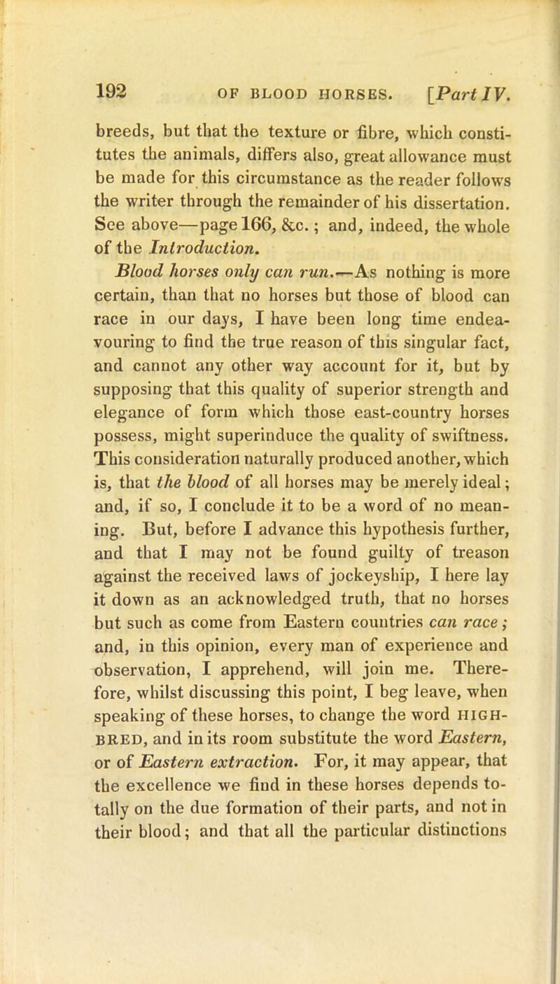 breeds, but that the texture or fibre, which consti- tutes the animals, differs also, great allowance must be made for this circumstance as the reader follows the writer through the remainder of his dissertation. See above—page 166, &c.; and, indeed, the whole of the Introduction. Blood horses only can run.—As nothing is more certain, than that no horses but those of blood can race in our days, I have been long time endea- vouring to find the true reason of this singular fact, and cannot any other way account for it, but by supposing that this quality of superior strength and elegance of form which those east-country horses possess, might superinduce the quality of swiftness. This consideration naturally produced another, which is, that the blood of all horses may be merely ideal; and, if so, I conclude it to be a word of no mean- ing. But, before I advance this hypothesis further, and that I may not be found guilty of treason against the received laws of jockeyship, I here lay it down as an acknowledged truth, that no horses but such as come from Eastern countries can race; and, in this opinion, every man of experience and observation, I apprehend, will join me. There- fore, whilst discussing this point, I beg leave, when speaking of these horses, to change the word HIGH- BRED, and in its room substitute the word Eastern, or of Eastern extraction. For, it may appear, that the excellence we find in these horses depends to- tally on the due formation of their parts, and not in their blood; and that all the particular distinctions