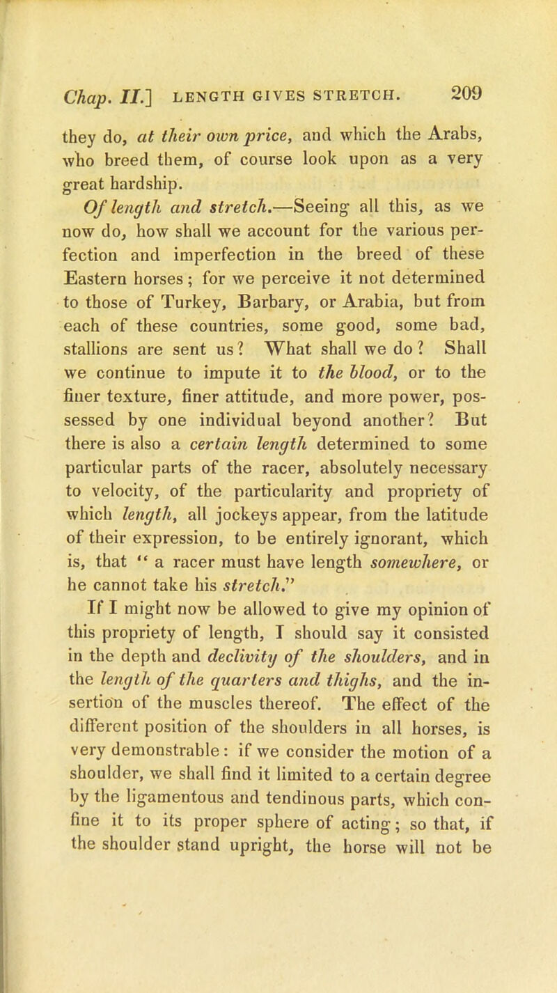 Chap. II.] LENGTH GIVES STRETCH. they do, at their own price, and which the Arabs, who breed them, of course look upon as a very great hardship. Of length and stretch.—Seeing all this, as we now do, how shall we account for the various per- fection and imperfection in the breed of these Eastern horses; for we perceive it not determined to those of Turkey, Barbary, or Arabia, but from each of these countries, some good, some bad, stallions are sent us? What shall we do? Shall we continue to impute it to the blood, or to the finer texture, finer attitude, and more power, pos- sessed by one individual beyond another? But there is also a certain length determined to some particular parts of the racer, absolutely necessary to velocity, of the particularity and propriety of which length, all jockeys appear, from the latitude of their expression, to be entirely ignorant, which is, that “ a racer must have length somewhere, or he cannot take his stretch If I might now be allowed to give my opinion of this propriety of length, I should say it consisted in the depth and declivity of the shoulders, and in the length of the quarters and thighs, and the in- sertion of the muscles thereof. The effect of the different position of the shoulders in all horses, is very demonstrable: if we consider the motion of a shoulder, we shall find it limited to a certain degree by the ligamentous and tendinous parts, which con- fine it to its proper sphere of acting; so that, if the shoulder stand upright, the horse will not be