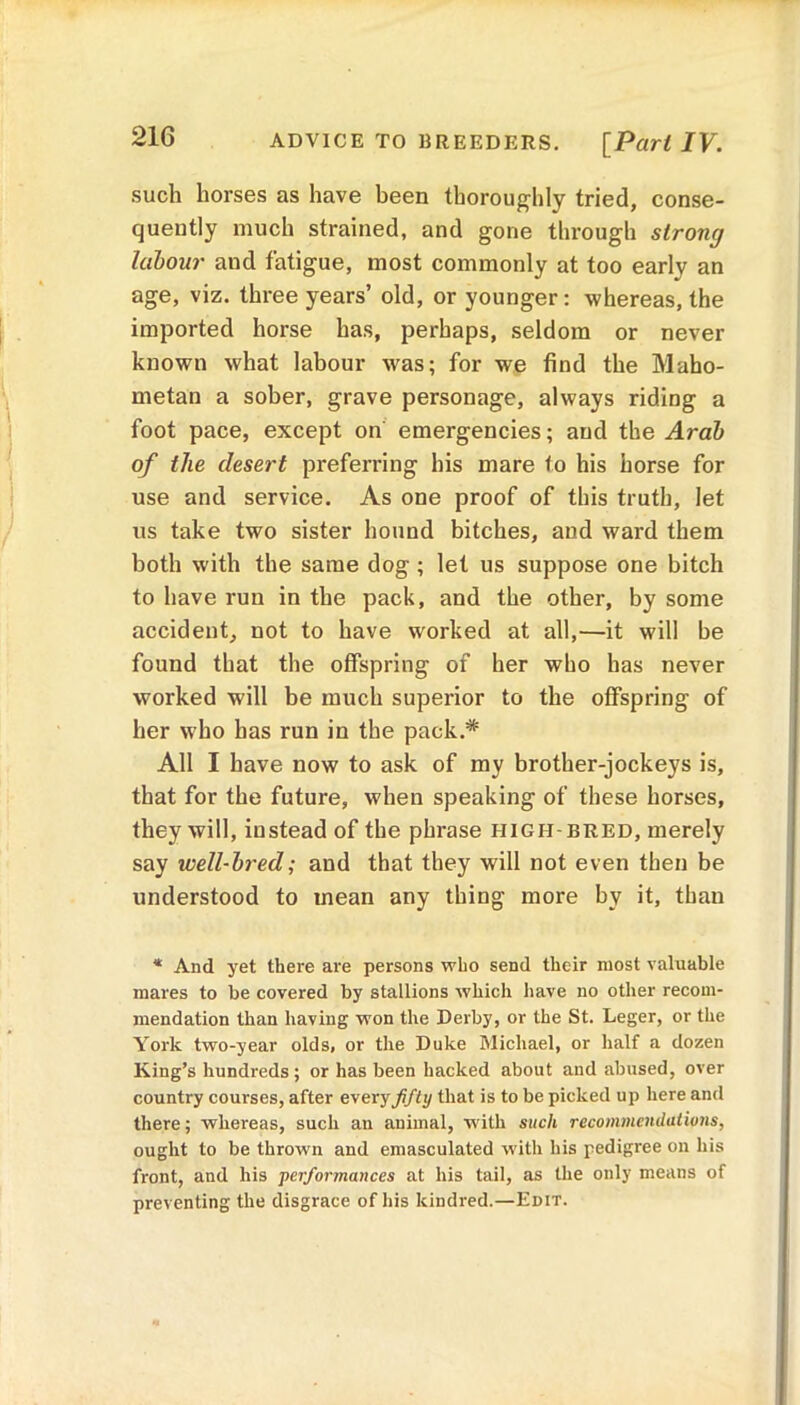 21C ADVICE TO BREEDERS. [Part IV. such horses as have been thoroughly tried, conse- quently much strained, and gone through strong labour and fatigue, most commonly at too earlv an age, viz. three years’ old, or younger: whereas, the imported horse has, perhaps, seldom or never known what labour was; for we find the Maho- metan a sober, grave personage, always riding a foot pace, except on emergencies; and the Arab of the desert preferring his mare to his horse for use and service. As one proof of this truth, let us take two sister hound bitches, and ward them both with the same dog; let us suppose one bitch to have run in the pack, and the other, by some accident, not to have worked at all,—it will be found that the offspring of her who has never worked will be much superior to the offspring of her who has run in the pack.* All I have now to ask of my brother-jockeys is, that for the future, when speaking of these horses, they will, instead of the phrase high-bred, merely say well-bred; and that they will not even then be understood to mean any thing more by it, than * And yet there are persons who send their most valuable mares to be covered by stallions which have no other recom- mendation than having won the Derby, or the St. Leger, or the York two-year olds> or the Duke Michael, or half a dozen King’s hundreds; or has been hacked about and abused, over country courses, after every fifty that is to be picked up here and there; whereas, such an animal, with such recommendations, ought to be thrown and emasculated with his pedigree on his front, and his performances at his tail, as the only means of preventing the disgrace of his kindred.—Edit.