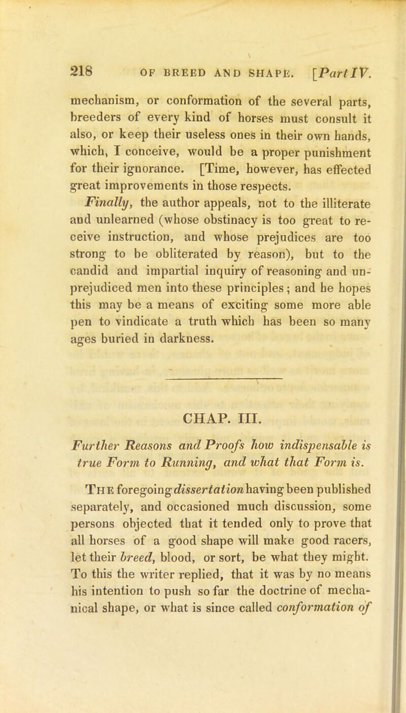 mechanism, or conformation of the several parts, breeders of every kind of horses must consult it also, or keep their useless ones in their own hands, which, I conceive, would be a proper punishment for their ignorance. [Time, however, has effected great improvements in those respects. Finally, the author appeals, not to the illiterate and unlearned (whose obstinacy is too great to re- ceive instruction, and whose prejudices are too strong to be obliterated by reason), but to the candid and impartial inquiry of reasoning and un- prejudiced men into these principles; and he hopes this may be a means of exciting some more able pen to vindicate a truth which has been so many ages buried in darkness. CHAP. III. Further Reasons and Proofs how indispensable is true Form to Running, and what that Form is. The foregoing dissertation having been published separately, and occasioned much discussion, some persons objected that it tended only to prove that all horses of a good shape will make good racers, let their breed, blood, or sort, be what they might. To this the writer replied, that it was by no means his intention to push so far the doctrine of mecha- nical shape, or what is since called conformation of