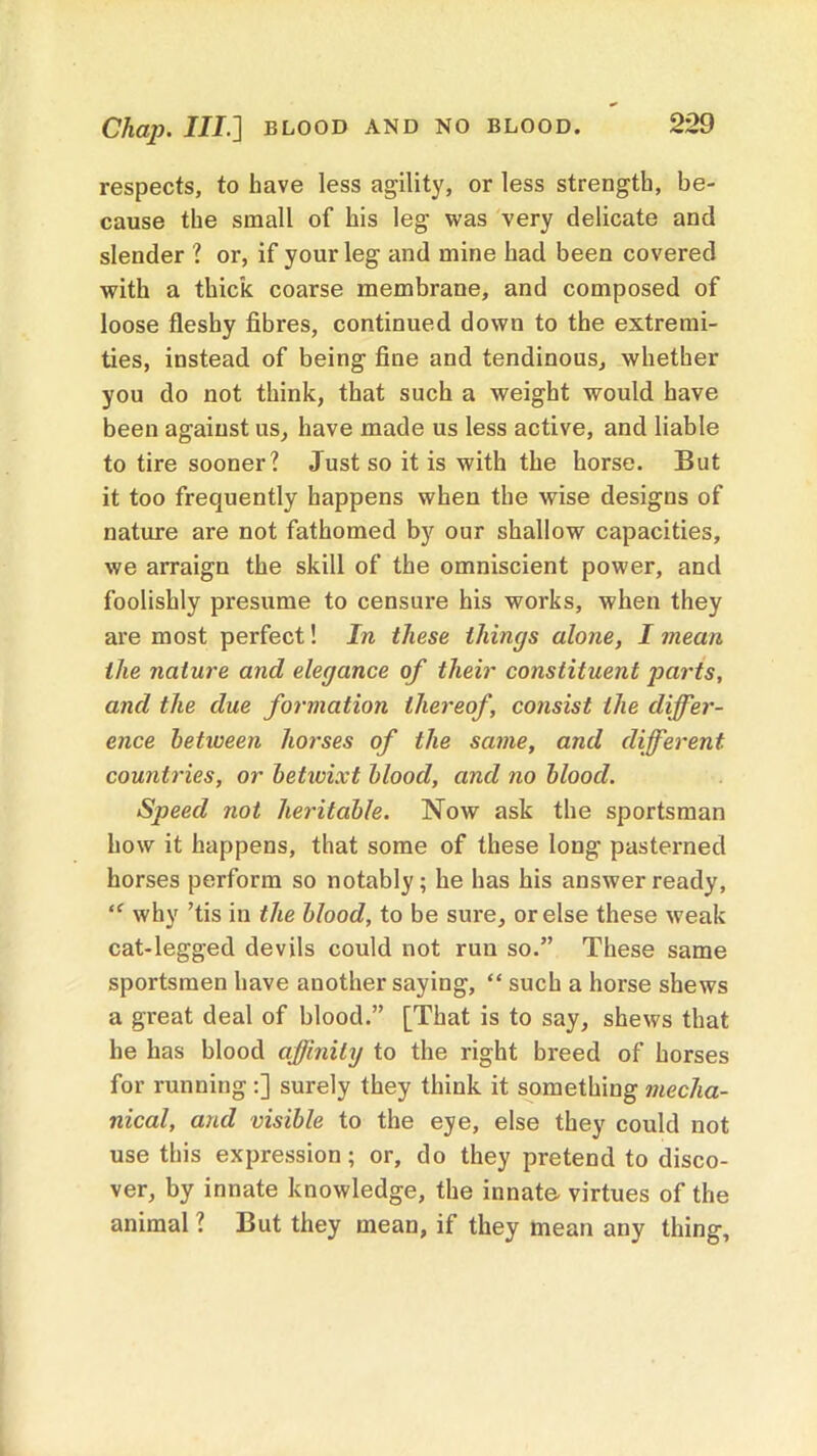 Chap. Ill] BLOOD AND NO BLOOD. respects, to have less agility, or less strength, be- cause the small of his leg was very delicate and slender ? or, if your leg and mine had been covered with a thick coarse membrane, and composed of loose fleshy fibres, continued down to the extremi- ties, instead of being fine and tendinous, whether you do not think, that such a weight would have been against us, have made us less active, and liable to tire sooner? Just so it is with the horse. But it too frequently happens when the wise designs of nature are not fathomed by our shallow capacities, we arraign the skill of the omniscient power, and foolishly presume to censure his works, when they are most perfect! In these things alone, I mean the nature and elegance of their constituent jiarts, and the due formation thereof, consist the differ- ence betiveen horses of the same, and different countries, or betivixt blood, and no blood. Sjoeed not heritable. Now ask the sportsman how it happens, that some of these long pasterned horses perform so notably; he has his answer ready, why ’tis in the blood, to be sure, or else these weak cat-legged devils could not run so.” These same sportsmen have another saying, “ such a horse shews a great deal of blood.” [That is to say, shews that he has blood affinity to the right breed of horses for running:] surely they think it something mecha- nical, and visible to the eye, else they could not use this expression; or, do they pretend to disco- ver, by innate knowledge, the innate virtues of the animal ? But they mean, if they mean any thing.