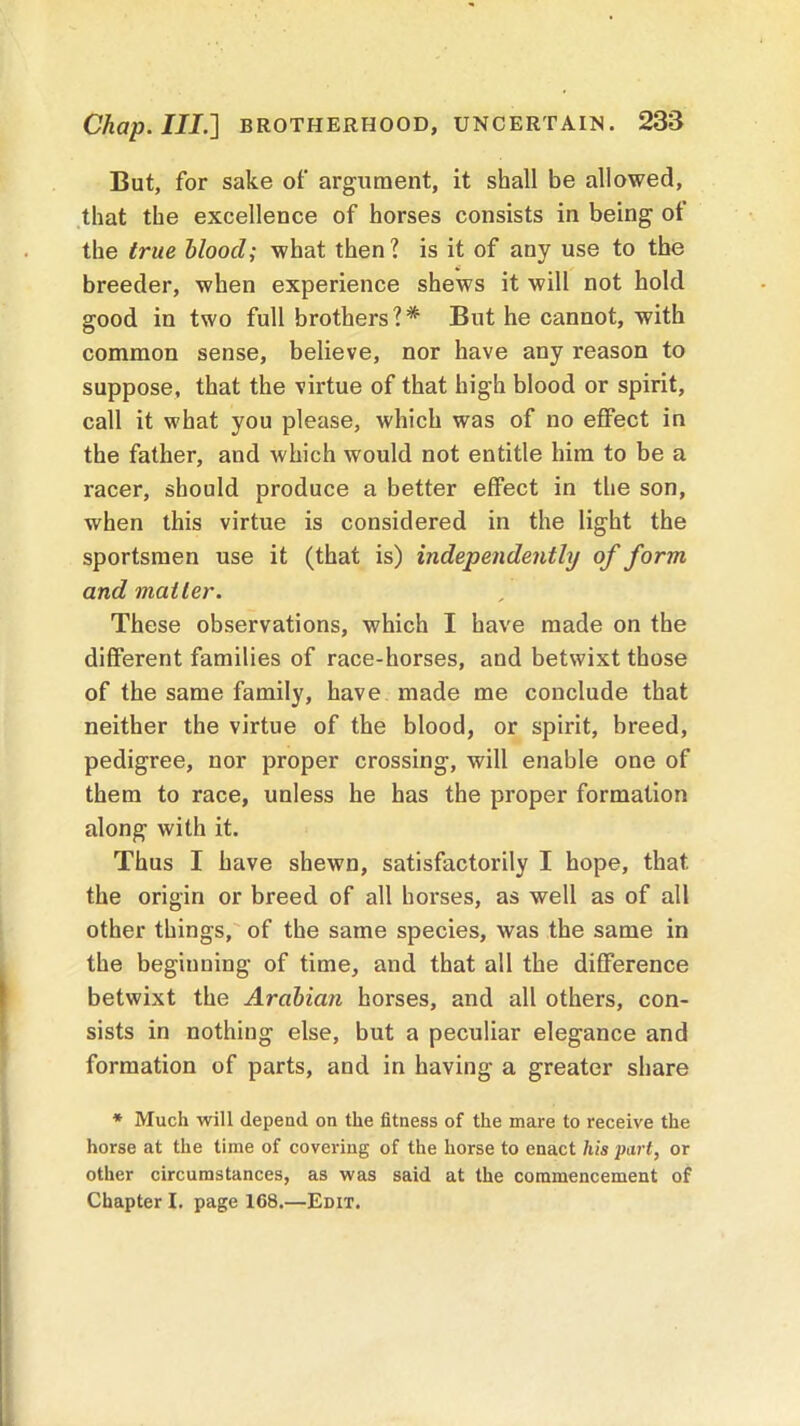 But, for sake of argument, it shall be allowed, that the excellence of horses consists in being of the true blood; what then? is it of any use to the breeder, when experience shews it will not hold good in two full brothers?* But he cannot, with common sense, believe, nor have any reason to suppose, that the virtue of that high blood or spirit, call it what you please, which was of no effect in the father, and which would not entitle him to be a racer, should produce a better effect in the son, when this virtue is considered in the light the sportsmen use it (that is) independently of form, and matter. These observations, which I have made on the different families of race-horses, and betwixt those of the same family, have made me conclude that neither the virtue of the blood, or spirit, breed, pedigree, nor proper crossing, will enable one of them to race, unless he has the proper formation along with it. Thus I have shewn, satisfactorily I hope, that the origin or breed of all horses, as well as of all other things, of the same species, was the same in the beginning of time, and that all the difference betwixt the Arabian horses, and all others, con- sists in nothing else, but a peculiar elegance and formation of parts, and in having a greater share * Much will depend on the fitness of the mare to receive the horse at the time of covering of the horse to enact his part, or other circumstances, as was said at the commencement of Chapter I. page 168.—Edit.