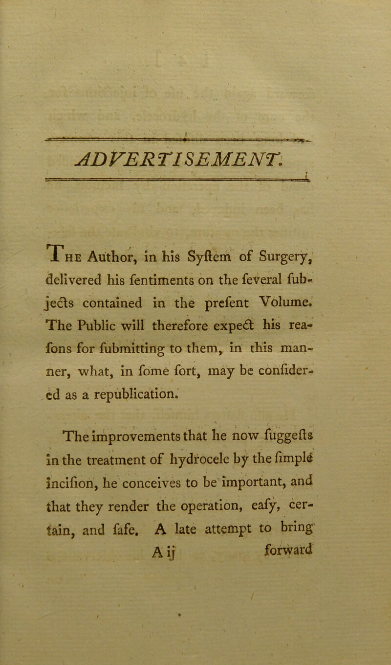 ( ADVER TI SEME NT The Author, in his Syftem of Surgery, delivered his fentiments on the feveral fub- <\ • » • 1 - • • je&s contained in the prefent Volume., * > •, ^ , The Public will therefore expert his rea- fons for fubmitting to them, in this man- ner, what, in fome fort, may be confider- ed as a republication. , . •. The improvements that he now fuggefts in the treatment of hydrocele by the fimpl£ incifion, he conceives to be important, and that they render the operation, eafy, cer- tain, and fafe, A late attempt to bring A ij forward / r