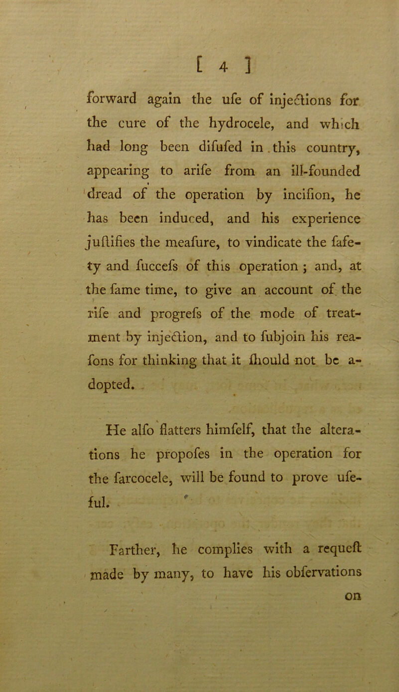 forward again the ufe of injections for the cure of the hydrocele, and which had long been difufed in this country, appearing to arife from an ill-founded « dread of the operation by incifion, he has been induced, and his experience juftifies the meafure, to vindicate the fafe- ty and fuccefs of this operation ; and, at the fame time, to give an account of the rife and progrefs of the mode of treat- ment by injection, and to fubjoin his rea- fons for thinking that it fhould not be a- dopted. He alfo flatters himfelf, that the altera- tions he propofes in the operation for the farcocele, will be found to prove ufe- ful. Farther, he complies with a requeft made by many, to have his obfervations on