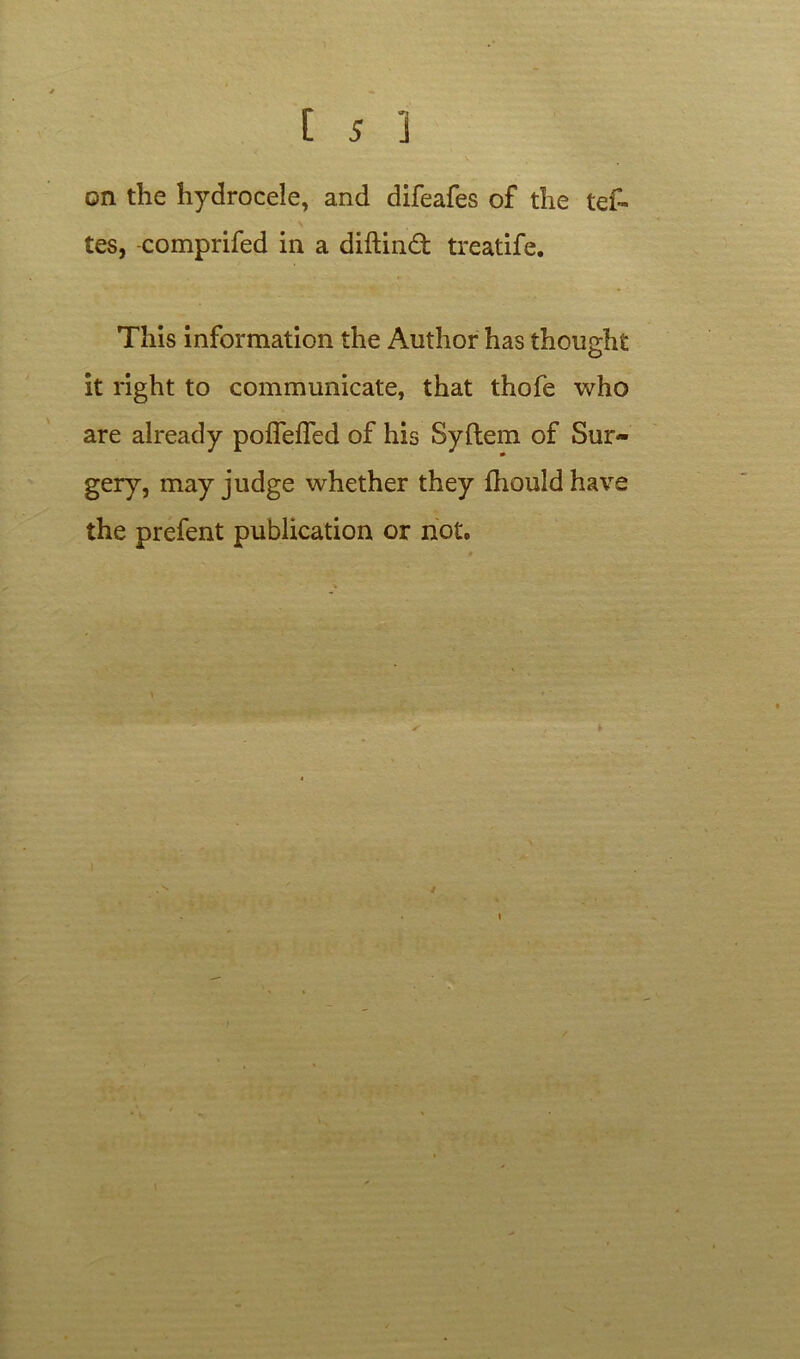 on the hydrocele, and difeafes of the tef~ tes, comprifed in a diftind treatife. This information the Author has thought it right to communicate, that thofe who are already poffefled of his Syftem of Sur- gery, may judge whether they fhouldhave the prefent publication or not. i