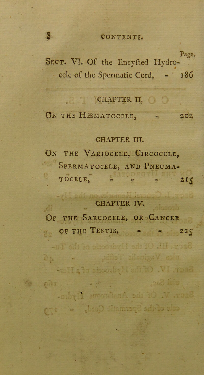 CONTENTS. Page. Sect. VI. Of the Encyfted Hydro- cele of the Spermatic Cord, - 186 CHAPTER II, C W — •*» «• •• ** I On the Hematocele, - 202 CHAPTER III. On the Variocele, Circocele, Spermatocele, and Pneuma- tocele, - - 215 CHAPTER IV. ft «• *t» 4 ■ - — Of the Sarcocele, or Cancer of the Testis, - - 225 * 4. _ t V-' ■ +S — Wl—' • -• • *“v . * *• • ‘ ~ .-4 • • * * „ -* ' .» -• -r r r ? • • * , ' , \ . r . ^ - *■ - ■ ' '• ■ -(}--\ - ' ” • - ' »• i « m ' * ' . ' \. % I ' 4 % v-- n rf ^ r- - • *-» r