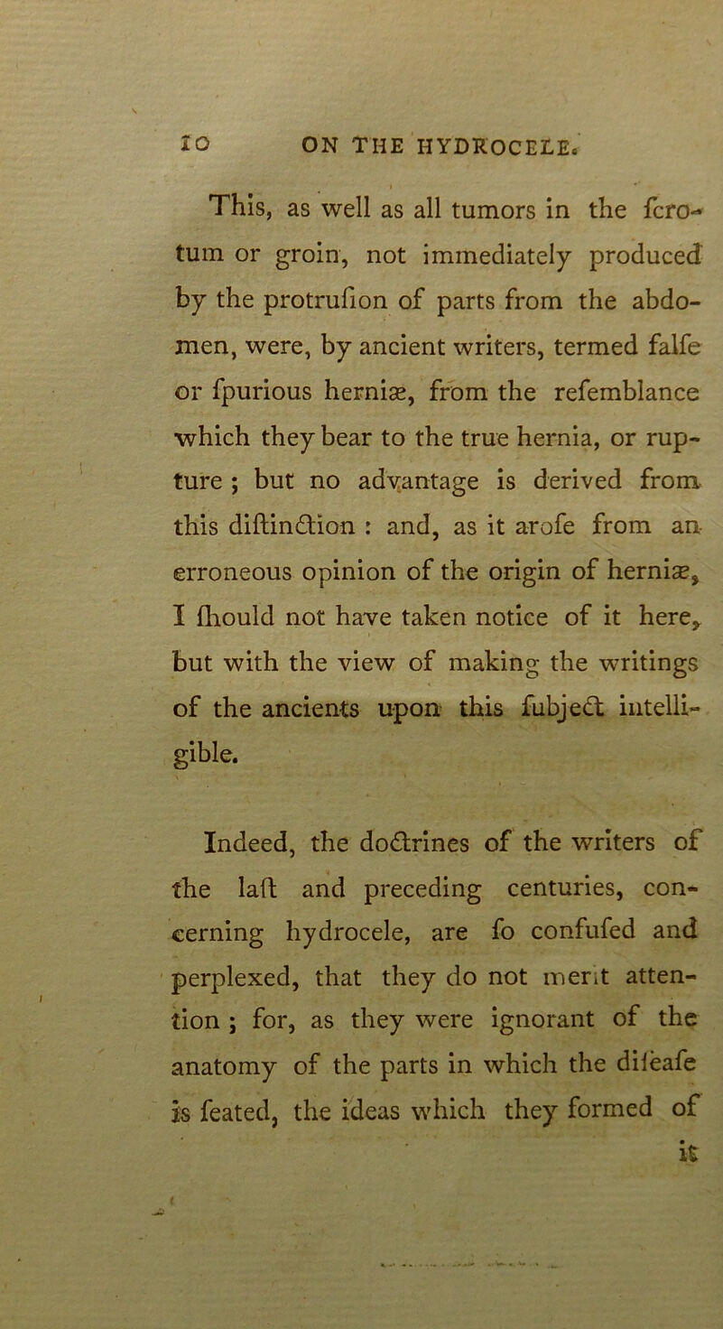 This, as well as all tumors in the fcro- turn or groin, not immediately produced by the protrufion of parts from the abdo- men, were, by ancient writers, termed falfe or fpurious hernias, from the refemblance which they bear to the true hernia, or rup- ture ; but no advantage is derived from this diftindtion : and, as it arofe from an erroneous opinion of the origin of hernise, I (liould not have taken notice of it here, but with the view of making the writings of the ancients upon this fubjedt intelli- gible. Indeed, the dodtrines of the writers of the laft and preceding centuries, con- cerning hydrocele, are fo confufed and perplexed, that they do not merit atten- tion ; for, as they were ignorant of the anatomy of the parts in which the diieafe is feated, the ideas which they formed of it