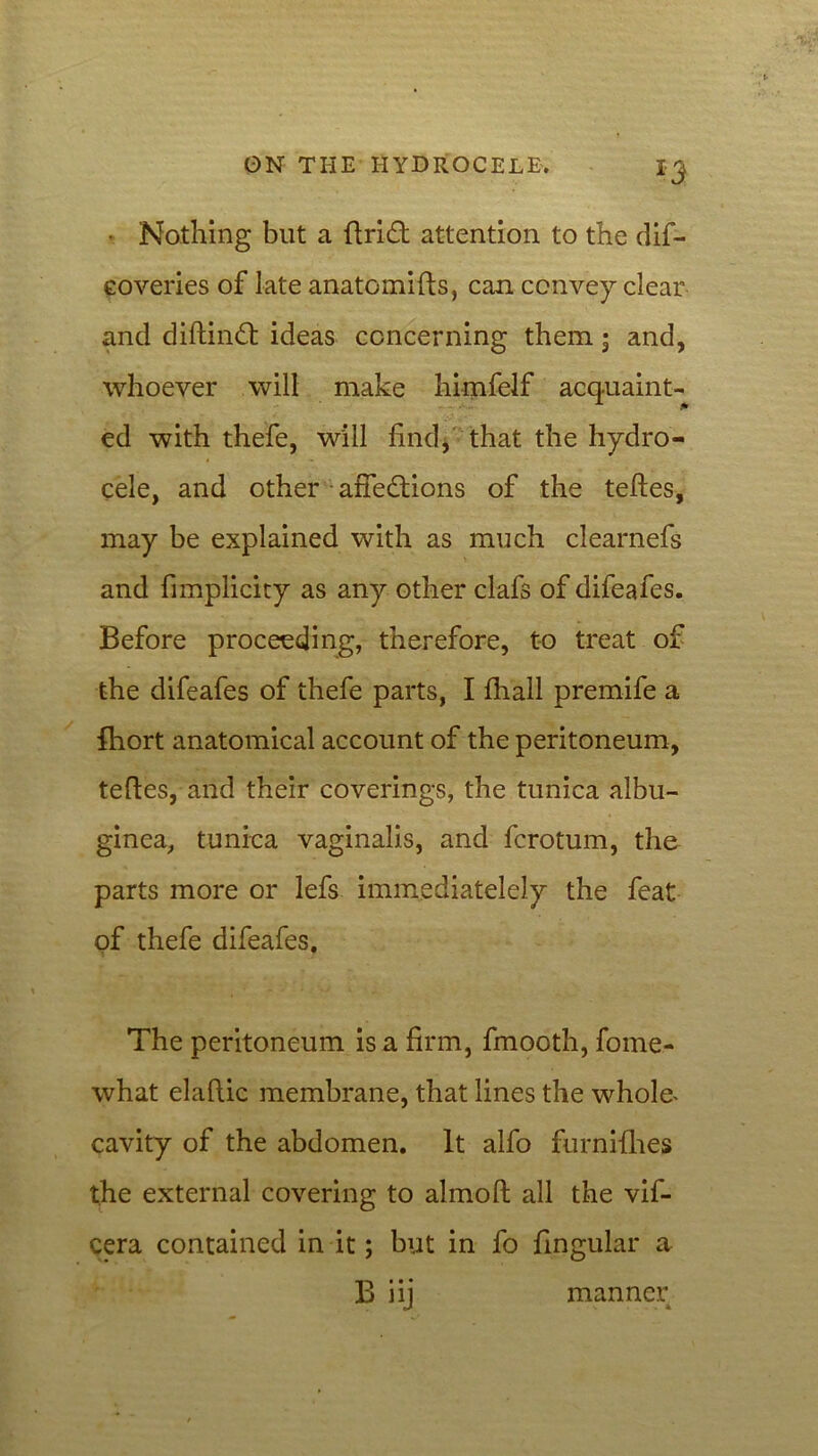 *5 • Nothing but a ftrift attention to the dif- coveries of late anatomifts, can convey clear and diftinft ideas concerning them; and, whoever will make himfelf acquaint- ed with thefe, will find, that the hydro- cele, and other affections of the teftes, may be explained with as much clearnefs and fimplicity as any other clafs of difeafes. Before proceeding, therefore, to treat of the difeafes of thefe parts, I fhall premife a fhort anatomical account of the peritoneum, teftes, and their coverings, the tunica albu- ginea, tunica vaginalis, and fcrotum, the parts more or lefs immediatelely the feat of thefe difeafes. The peritoneum is a firm, fmooth, fome- what elaftic membrane, that lines the whole* cavity of the abdomen. It alfo furnifhes the external covering to almoft all the vif- cera contained in it; but in fo lingular a B iij manner