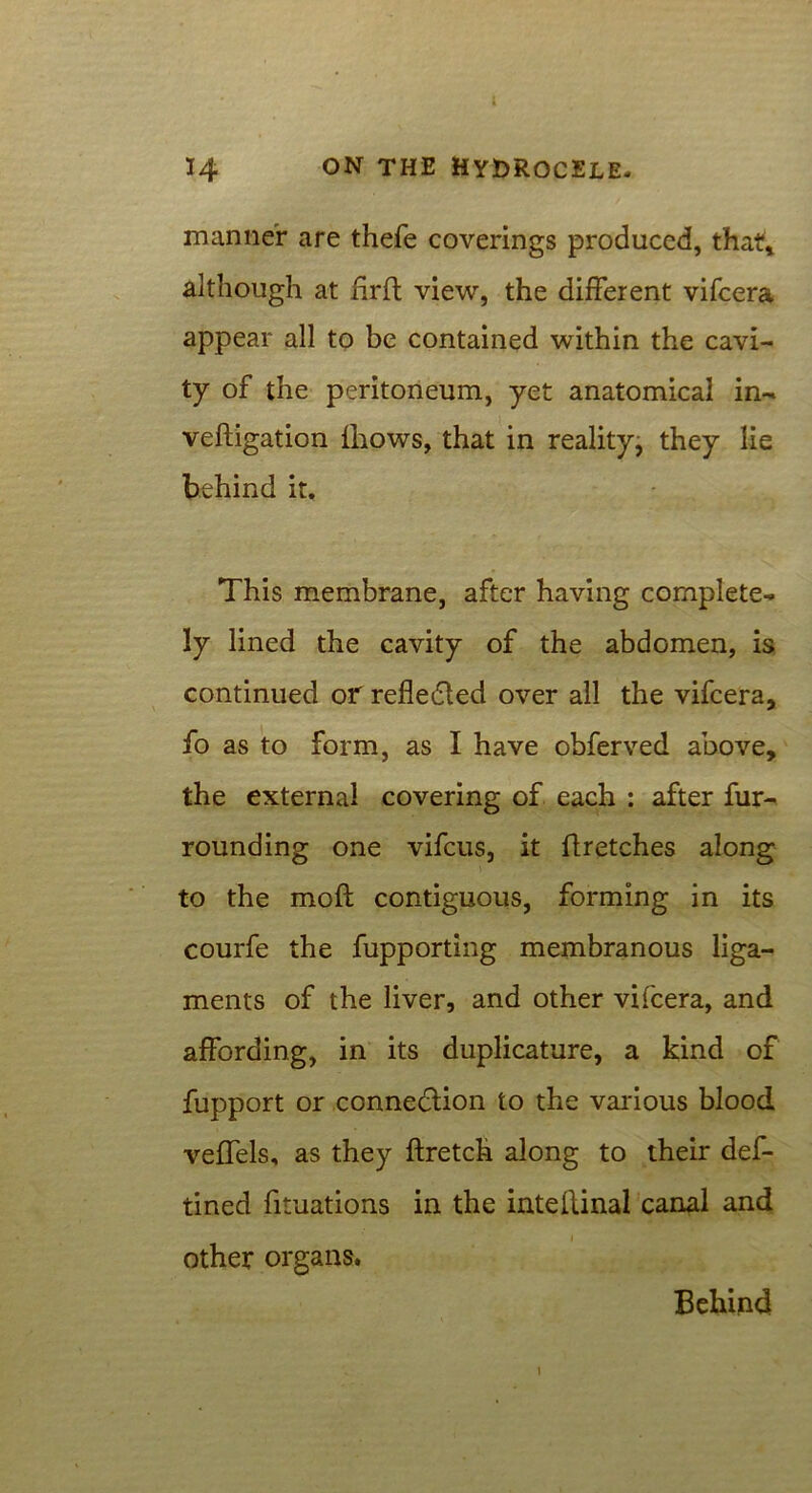 manner are thefe coverings produced, that* although at firft view, the different vifcera appear all to be contained within the cavi- ty of the peritoneum, yet anatomical in- veftigation {hows, that in reality, they lie behind it. This membrane, after having complete- ly lined the cavity of the abdomen, is continued or reflected over all the vifcera, fo as to form, as I have ohferved above, the external covering of each : after fur- rounding one vifcus, it flretches along to the moft contiguous, forming in its courfe the fupporting membranous liga- ments of the liver, and other vifcera, and affording, in its duplicature, a kind of fupport or connection to the various blood veffels, as they ftretch along to their def- ined fituations in the inteftinal canal and other organs. Behind