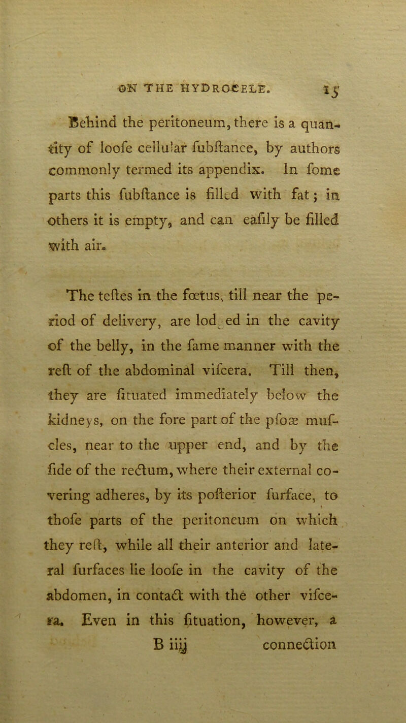 *5 Behind the peritoneum, there is a quan- tity of loofe cellu’ar fubftance, by authors commonly termed its appendix. In fome parts this fubftance is filled with fat; in others it is empty, and can eafily be filled with air* The teftes in the foetus, till near the pe- riod of delivery, are lod ed in the cavity of the belly, in the fame manner with the reft of the abdominal vifcera. Till then, they are fituated immediately below the kidneys, on the fore part of the pfoae muf- cles, near to the upper end, and by the fide of the redtum, where their external co- vering adheres, by its pofterior furface, to i thofe parts of the peritoneum on which they reft, while all their anterior and late- ral furfaces lie loofe in the cavity of the abdomen, in contadt with the other vifce- ra. Even in this fituation, however, a B iiij connedlion