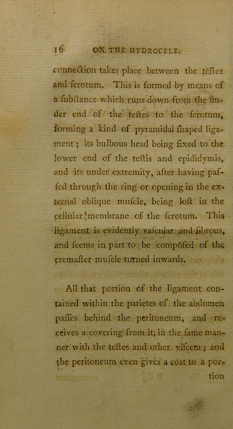 * ' connection takes place between the teflea and fcrotum. This is formed by means of a fubftance which runs down from the un- der end of the teftes to the fcrotum, forming a kind of pyramidal fhaped liga- ment ; its bulbous head being fixed to the lower end of the teftis and epididymis, and its under extremity, after having paf- fcd through the ring or opening in the ex- ternal oblique mufcle, being loll: in the cellular [membrane of the fcrotum. This ligament is evidently vafeuiar and fibrous, and feems in part to be compOfed of the premafter mufcle turned inwards. • • •'). All that portion of the ligament con- tained within the parietes of the abdomen paffes behind the peritoneum, and re- ceives a covering from it, in the. fame man- ner With the teftes and other vifeera ; and the peritoneum even gives a coat to a por- i , . - • tion