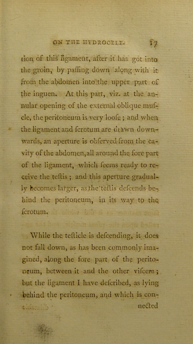 tion of this ligament, after it has got into the groin, by palling down along with it from the abdomen into the upper part of the inguen. At this part, viz. at the an- nular opening of the external oblique muf~ cle, the peritoneum is very loofe; and when. the ligament and fcrotum are diawn down- wards, an aperture is obferved from the ca- vity of the abdomen, all around the fore part of the ligament, which feems ready to re- ceive the tefhis ; and this aperture gradual- ly becomes larger, as theteflis defcends be- hind the peritoneum, in its way to the, fcrotum, While the. tefticle is defcending, it does not fall down, as has been commonly ima- gined, along the fore part of the perito- neum, between it and the other vifcera; but the ligament I have defcribed, as lying behind the peritoneum, and which is con-
