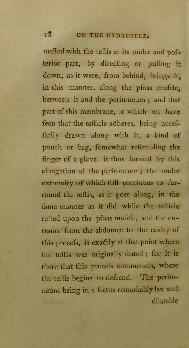 neded with the teftis at its under and pof- terior part, by directing or pulling it down, as it were, from behind, brings it, in this manner, along the pfoas mufcle, between it and the peritoneum ; and that .part of this membrane, to which we have feen that the tefticle adheres, being necef- farily drawn along with it, a kind of pouch or bag, fomewhat refem ling the finger of a glove, is thus formed by this elongation of the peritoneum ; the under extremity of which flill continues to fur- round the teftis, as it goes along, in the * fame manner as it did while the- tefticle f refted upon the pfoas mufcle, and the en- trance from the abdomen to the cavity of this procefs, is exadly at that point where the teftis was originally feated ; for it is there that this procefs commences, where the teftis begins to defcend. The perito- neum being in a foetus remarkably lax and dilatable