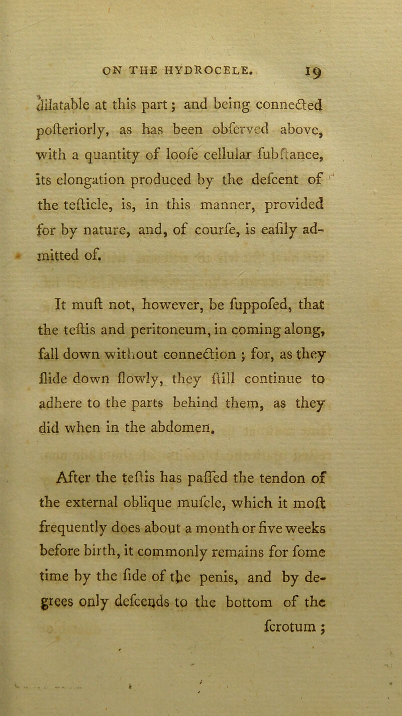 dilatable at this part; and being conne&ed pofteriorly, as has been obferved above, with a quantity of loofe cellular fubfiance, its elongation produced by the defcent of the tefticle, is, in this manner, provided for by nature, and, of courfe, is eafily ad- mitted of. It mu ft not, however, be fuppofed, that the teftis and peritoneum, in coming along, fall down without connection ; for, as they Hide down flowly, they (till continue to adhere to the parts behind them, as they did when in the abdomen. After the teftis has palled the tendon of the external oblique mufcle, which it moft frequently does about a month or five weeks before birth, it commonly remains for fome time by the fide of the penis, and by de- grees only defceijds to the bottom of the ferotum;