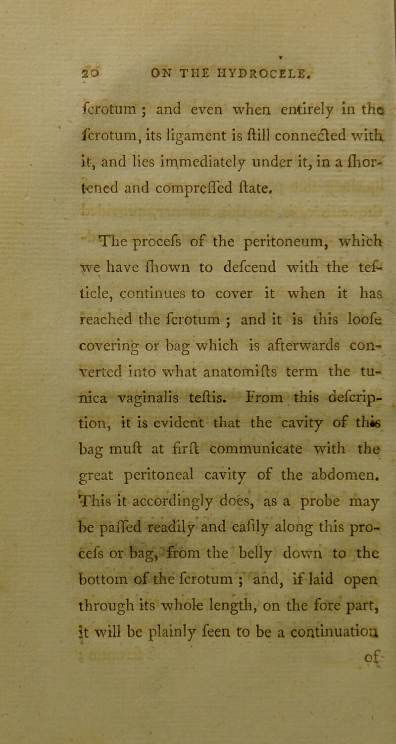 fcrotum ; and even when entirely in the fcrotum, its ligament is ftill connected with it, and lies immediately under it, in a fhor- tened and compreffed ftate. The procefs of the peritoneum, which we have fhown to defeend with the tef- tide, continues to cover it when it has reached the fcrotum ; and it is this loofe covering or bag which is afterwards con- verted into what anatomifts term the tu- nica vaginalis teftis. From this aeferip- tion, it is evident that the cavity of this bag muft at fir ft communicate with the great peritoneal cavity of the abdomen. This it accordingly does, as a probe may be paiTed readily and eafily along this pro- cefs or bag, from the belly down to the bottom of the fcrotum ; and, if laid open through its whole length, on the fore part, it will be plainly feen to be a continuation ofr