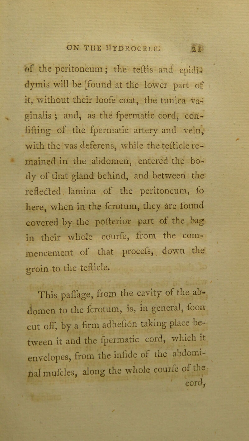 t of the peritoneum ; the teftis and epidi- dymis will be 'found at the lower part of / it, without their loofe coat, the tunica va- ginalis ; and, as the fpermatic cord, con- fiding of the fpermatic artery and vein, with the vas deferens, while the teflicle re- mained in the abdomen, entered the bo- dy of that gland behind, and between the reflected lamina of the peritoneum, fo here, when in the fcrotum, they are found covered by the pofterior part of the bag in their whole courfe, from the com- mencement of that procefs, down the groin to the teflicle. This pafl’age, from the cavity of the ab- domen to the fcrotum, is, in general, foon cut oft', by a firm adhefion taking place be- tween it and the fpermatic cord, which it envelopes, from the inlide of the abdomi- nal mufcles, along the whole courfe of the A