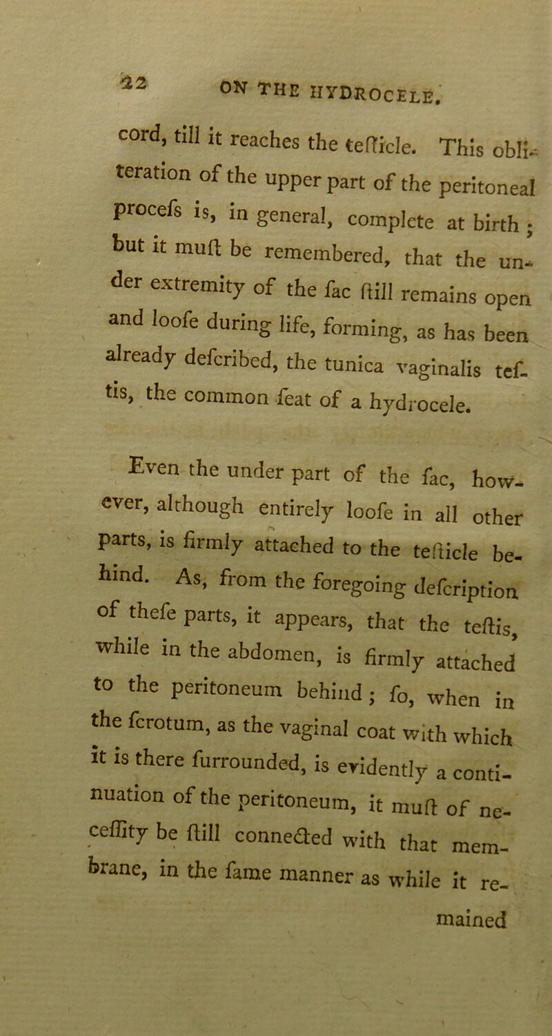 cord, till it reaches the teftrcle. This obli- teration of the upper part of the peritoneal procefs is, in general, complete at birth but it muft be remembered, that the un der extremity of the fac hill remains open and loofe during life, forming, as has been already defcribed, the tunica vaginalis tef. tis, the common feat of a hydrocele. Even the under part of the fac, how- ever, although entirely loofe in all other parts, is firmly attached to the tefticle be- hind. As, from the foregoing defcription of thefe parts, it appears, that the teftis while in the abdomen, is firmly attached to the peritoneum behind; fo, when in the fcrotum, as the vaginal coat with which it is there furrounded, is evidently a conti- nuation of the peritoneum, it muft of ne- ceffity be ftill conneaed with that mem- brane, in the fame manner as while it re- mained v# •