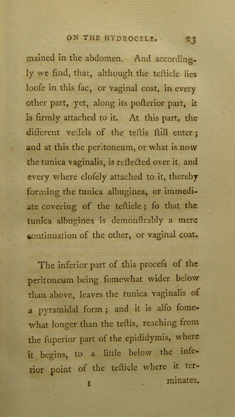 mained in the abdomen, And according- ly we find, that, although the tefticle lies loofe in this fac, or vaginal coat, in every other part, yet, along its pofterior part, it is firmly attached to it. At this part, the different veifels of the tefiis {till enter ; and at this the peritoneum, or what is now the tunica 'vaginalis, is reflected over it and every where clofely attached to it, thereby forming the tunica albuginea, or immedi- ate covering of the tefticle ; fo that the tunica albuginea is demonftrably a mere continuation of the other, or vaginal coat. The inferior part of this procefs of the peritoneum being fomewhat wider below than above, leaves the tunica vaginalis of a pyramidal form ; and it is aifo fome- what longer than the teftis, reaching from the fuperior part of the epididymis, where it begins, to a little below the infe- rior point of the tefticle where it ter-