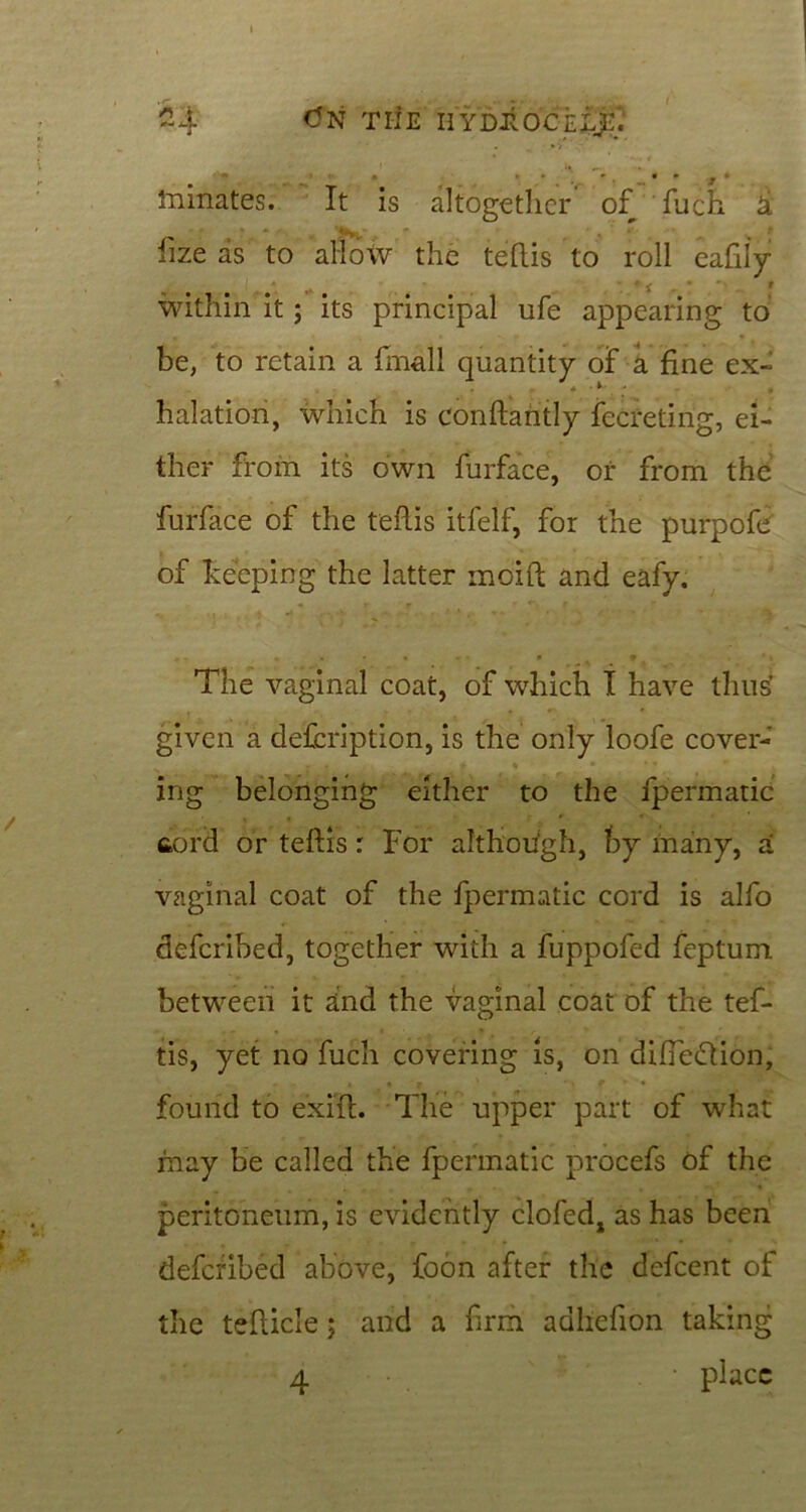 -4 (fN TIJE UYDROCLiE) • * j • inmates. It is altogether' of fuch 4 fize as to allow the teftis to roll eafily within it; its principal ufe appearing to be, to retain a fmall quantity of a fine ex- halation, which is conftaritly fccreting, ei- ther from its own furface, or from the furface of the t'eflis itfelf, for the purpofe of keeping the latter moift and eafy. The vaginal coat, of which I have thus’ given a defcription, is the only loofe cover- ing belonging either to the fpermatic fiord or teftis: For although, by many, a vaginal coat of the fpermatic cord is alfo defcribed, together with a fuppofed feptum between it and the vaginal coat of the tef- tis, yet no fuch covering is, on difteflion, found to exift. The upper part of what may be called the fpermatic procefs of the peritoneum, is evidently clofedj as has been defcribed above, foon after the defcent of the tefticle; and a firm adhefion taking 4 • place