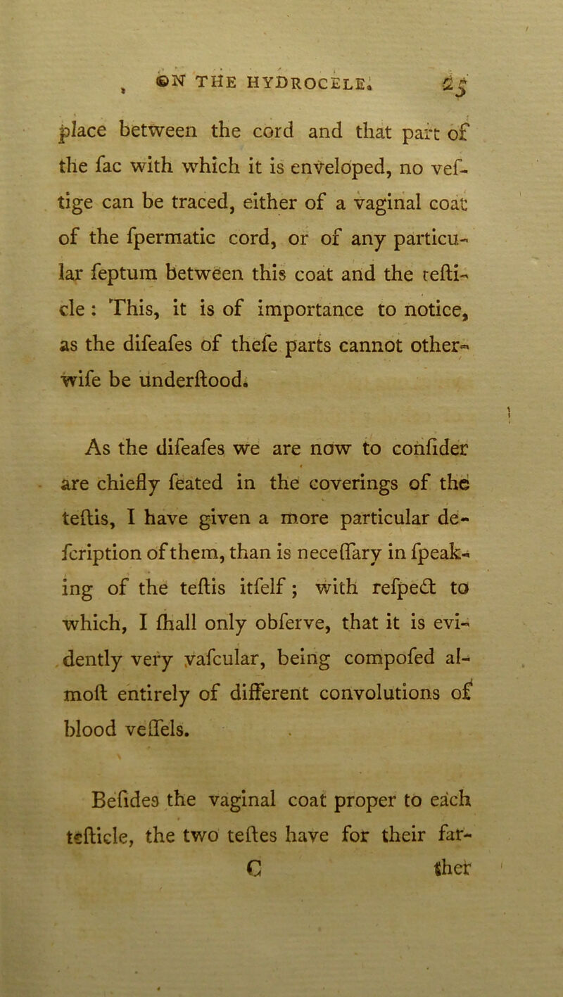 place between the cord and that part of the fac with which it is enveloped, no vef- tige can be traced, either of a vaginal coat of the fpermatic cord, or of any particu- lar feptum between this coat and the refti- cle: This, it is of importance to notice, as the difeafes of thefe parts cannot other-* wife be underftood. As the difeafes we are now to conlider are chiefly feated in the coverings of the teftis, I have given a more particular de- fcription of them, than is neceflary in fpeak- ing of the teftis itfelf; with refpedt to which, I fhall only obferve, that it is evi- dently very yafcular, being compofed al- moft entirely of different convolutions of blood veflels. Befide9 the vaginal coat proper to each tsfticle, the two teftes have for their far- C ther