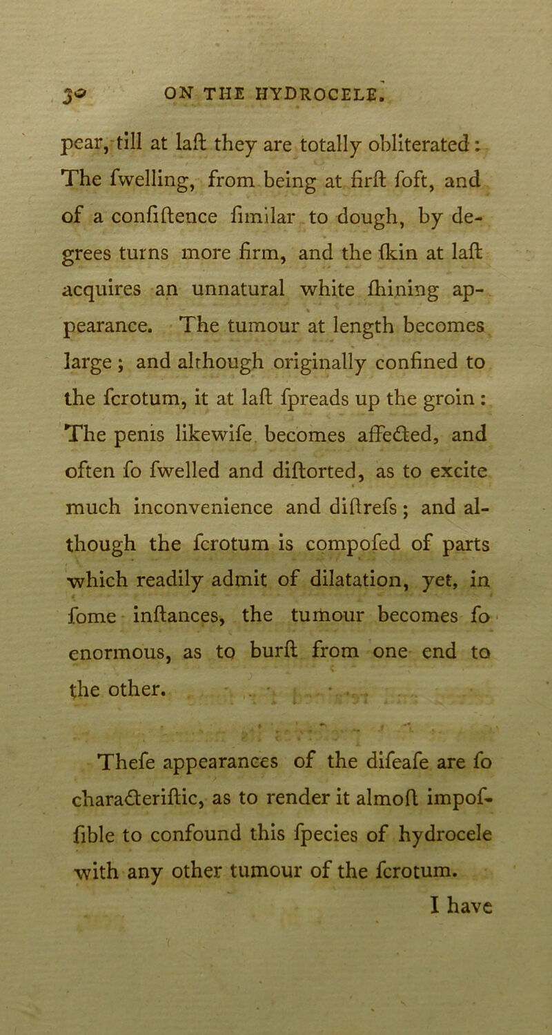 pear, till at lafl: they are totally obliterated : The fwelling, from being at firft foft, and of a confidence fimilar to dough, by de- grees turns more firm, and the {kin at lafl: acquires an unnatural white finning ap- pearance. The tumour at length becomes large ; and although originally confined to the fcrotum, it at laft fpreads up the groin : The penis likewife becomes affe&ed, and often fo fwelled and diftorted, as to excite much inconvenience and diflrefs; and al- though the fcrotum is compofed of parts which readily admit of dilatation, yet, in fome inftances, the tumour becomes fo enormous, as to burft from one end to the other. r A ^ . ^ J *L *• 4 C • > •»' Thefe appearances of the difeafe are fo cTiara£terifl:ic, as to render it almofl impof- fible to confound this fpecies of hydrocele with any other tumour of the fcrotum. I have