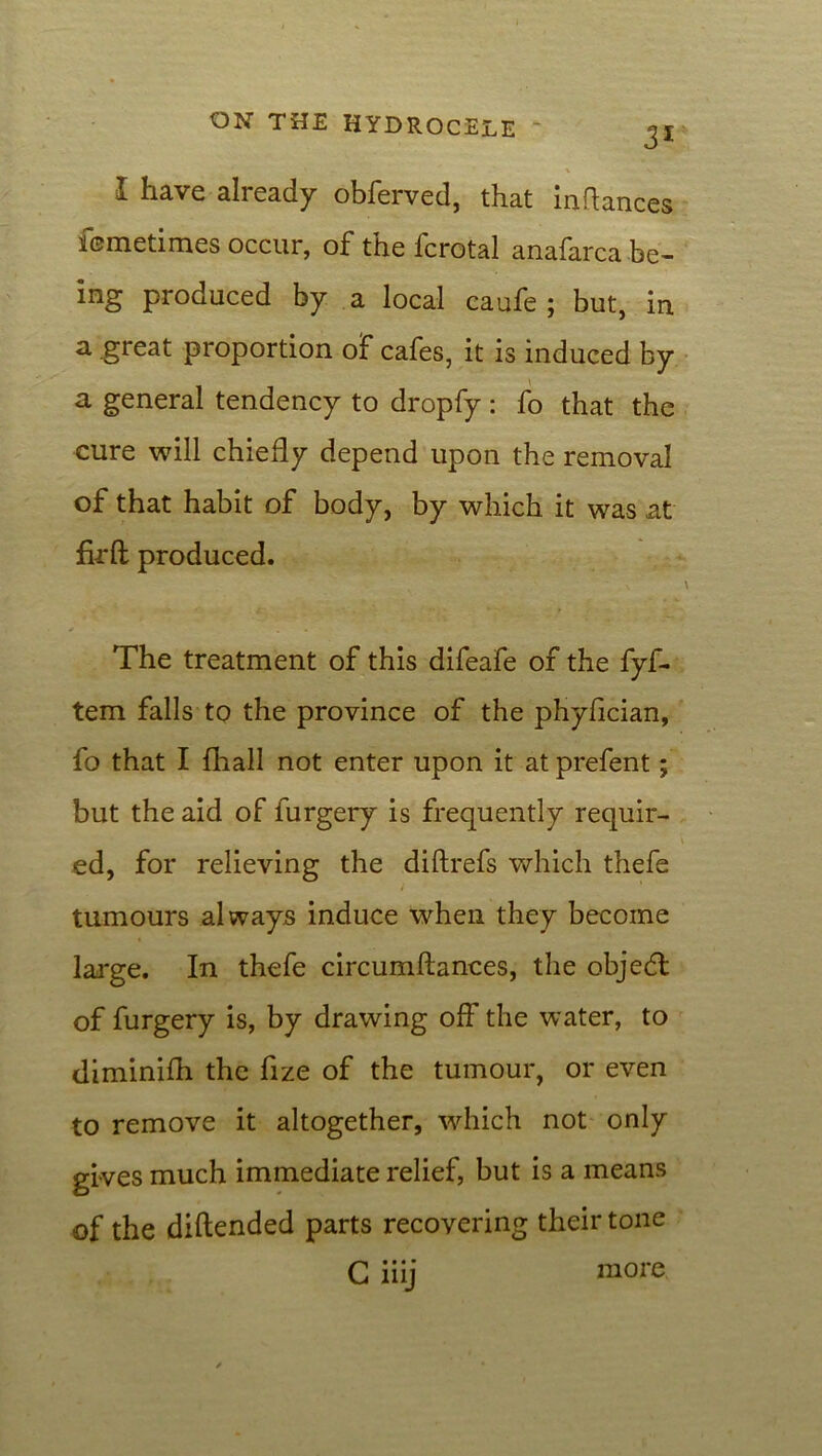 31 I have already obferved, that inAances femetimes occur, of the fcrotal anafarca be- ing produced by a local caufe ; but, in a great proportion of cafes, it is induced by a general tendency to dropfy : fo that the cure will chiefly depend upon the removal of that habit of body, by which it was at firft produced. \ The treatment of this difeafe of the fyf- tem falls to the province of the phyfician, fo that I fliall not enter upon it at prefent; but the aid of furgery is frequently requir- ed, for relieving the diftrefs which thefe tumours always induce when they become large. In thefe circumftances, the objedt of furgery is, by drawing off the water, to diminifh the fize of the tumour, or even to remove it altogether, which not only gives much immediate relief, but is a means of the diftended parts recovering their tone G* • • • 111J more