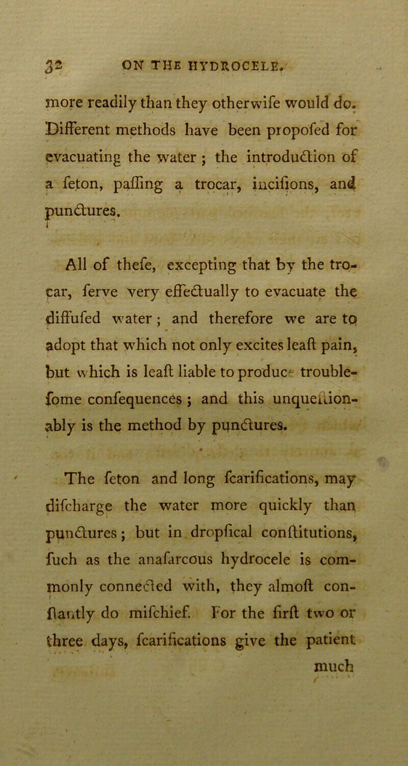 snore readily than they otherwife would do. Different methods have been propofed for evacuating the water ; the introduction of a feton, pafhng a trocar, incifions, and punCtures. i ■ » ^ All of thefe, excepting that by the tro- car, ferve very effectually to evacuate the diffufed water; and therefore we are tq adopt that \vhich not only excites leaft pain, but which is leaft liable to produc* trouble- fome confequences ; and this unqueuion- ably is the method by pqnCtures. The feton and long fcarifications, may difcharge the water more quickly than punCtures; but in dropfical conftitutions, fuch as the anafarcous hydrocele is com- monly connected with, they almoft con- flantly do mifchief. For the firft two or three days, fcarifications give the patient much