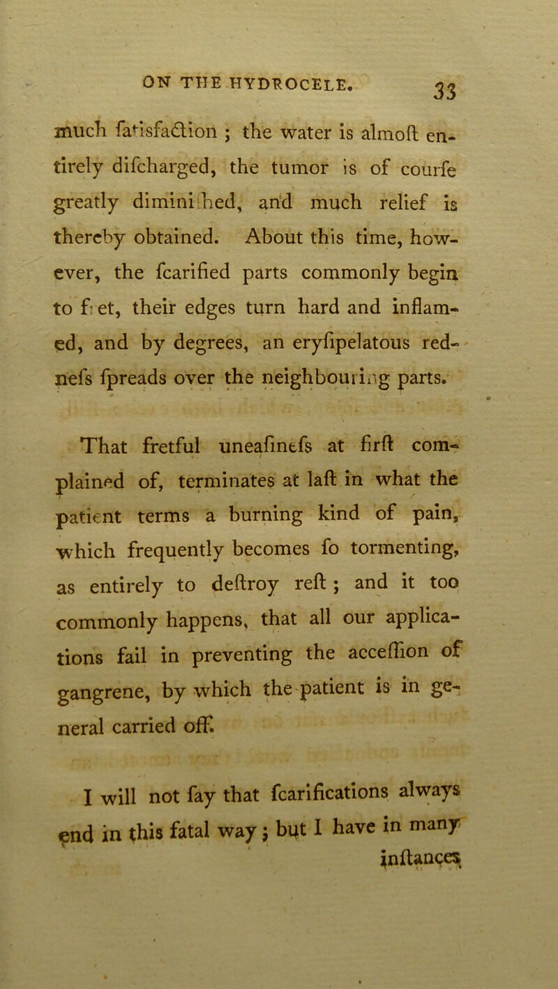 much faHsfa&ion ; the water is almoft en- tirely difcharged, the tumor is of courfe greatly diminished, and much relief is thereby obtained. About this time, how- ever, the fcarified parts commonly begin to f et, their edges turn hard and inflam- ed, and by degrees, an eryfipelatous red- nefs fpreads over the neighbouring parts. \ That fretful uneafintfs at firft com- plained of, terminates at laft in what the patient terms a burning kind of pain, which frequently becomes fo tormenting, as entirely to deftroy reft ; and it too commonly happens, that all our applica- tions fail in preventing the acceftion of gangrene, by which the patient is in ge- neral carried off. I will not fay that fcarifications always ^nd in this fatal way j bqt I have in many inftances