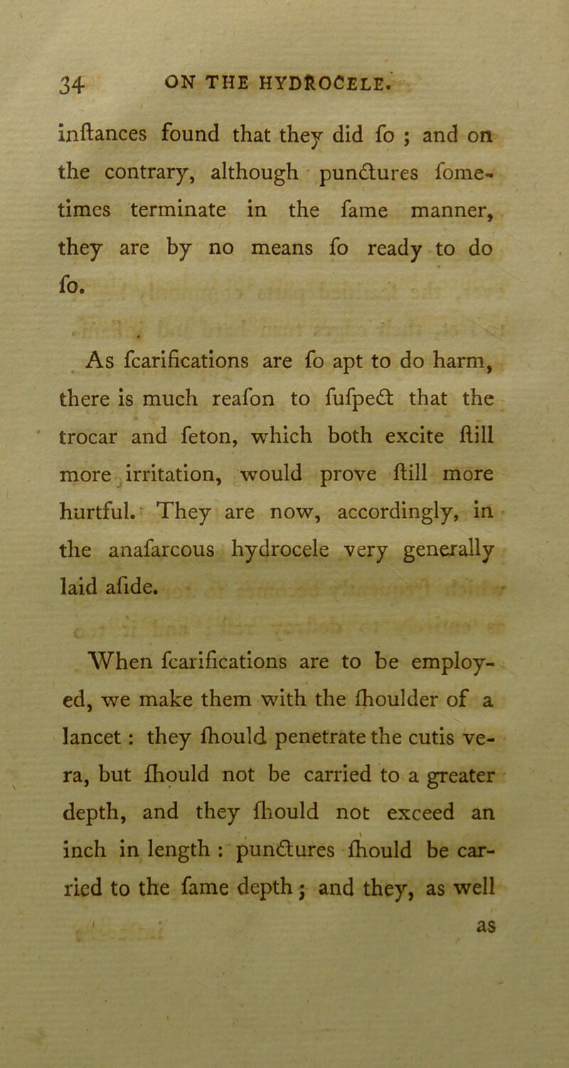 inftances found that they did fo ; and on the contrary, although pun&ures fome- times terminate in the fame manner, they are by no means fo ready to do fo. As fcarifications are fo apt to do harm, there is much reafon to fufpedf that the trocar and feton, which both excite hill more irritation, would prove ftill more hurtful. They are now, accordingly, in the anafarcous hydrocele very generally laid afide. When fcarifications are to be employ- ed, we make them with the fhoulder of a lancet: they fhould penetrate the cutis ve- ra, but fhould not be carried to a greater depth, and they fhould not exceed an t \ inch in length : punctures fhould be car- ried to the fame depth; and they, as well , 1 as