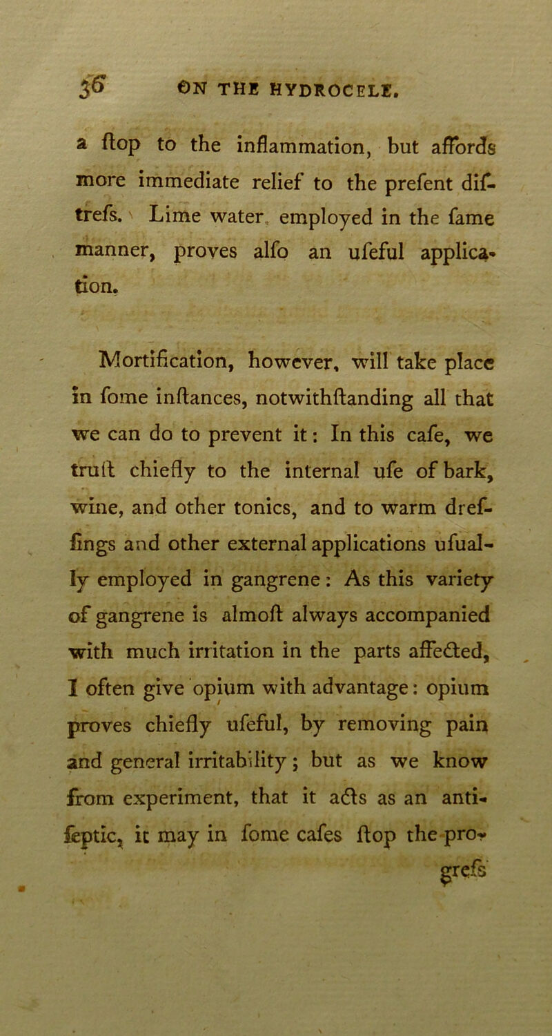 a (top to the inflammation, but affords more immediate relief to the prefent difl* trefs. Lime water employed in the fame manner, proves alfo an ufeful applica- tion. Mortification, however, will take place in fome inftances, notwithftanding all that we can do to prevent it: In this cafe, we trail chiefly to the internal ufe of bark, wine, and other tonics, and to warm dref- fings and other external applications ufual- ly employed in gangrene : As this variety of gangrene is almofl always accompanied with much irritation in the parts affected, I often give opium with advantage: opium proves chiefly ufeful, by removing pain and general irritability; but as we know from experiment, that it a<5ls as an anti- feptic? it may in fome cafes flop the pro? grefs