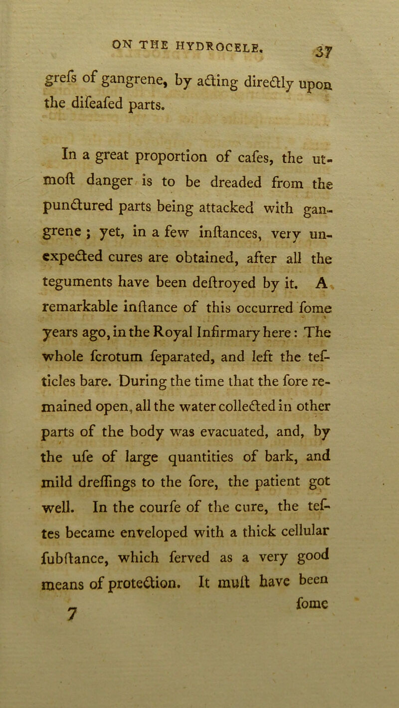 grefs of gangrene, by aCting direCtly upon the difeafed parts. In a great proportion of cafes, the ut- moft danger is to be dreaded from the punctured parts being attacked with gan- grene ; yet, in a few inftances, very un- expected cures are obtained, after all the teguments have been dedroyed by it. A remarkable indance of this occurred fome years ago, in the Royal Infirmary here: The whole ferotum feparated, and left the tef- ticles bare. During the time that the fore re- mained open, all the water collected in other parts of the body was evacuated, and, by / the ufe of large quantities of bark, and mild dreflings to the fore, the patient got well. In the courfe of the cure, the tefi- tes became enveloped with a thick cellular fubdance, which ferved as a very good means of protection. It mult have been _ fo me