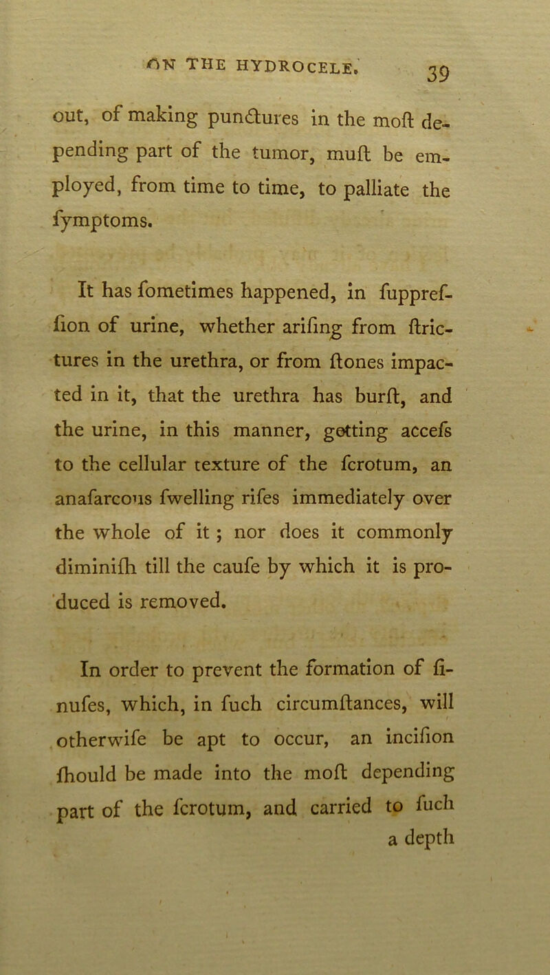 out, of making pundures in the mod de- pending part of the tumor, muft be em- ployed, from time to time, to palliate the fymptoms. It has fometimes happened, in fuppref- fion of urine, whether arifing from ftric- tures in the urethra, or from (tones impac- ted in it, that the urethra has burft, and the urine, in this manner, getting accefs to the cellular texture of the fcrotum, an anafarcous fwelling rifes immediately over the whole of it; nor does it commonly diminifh till the caufe by which it is pro- duced is removed. In order to prevent the formation of (i- nufes, which, in fuch circumftances, will otherwife be apt to occur, an incifion (hould be made into the mod depending part of the fcrotum, and carried to fuch a depth