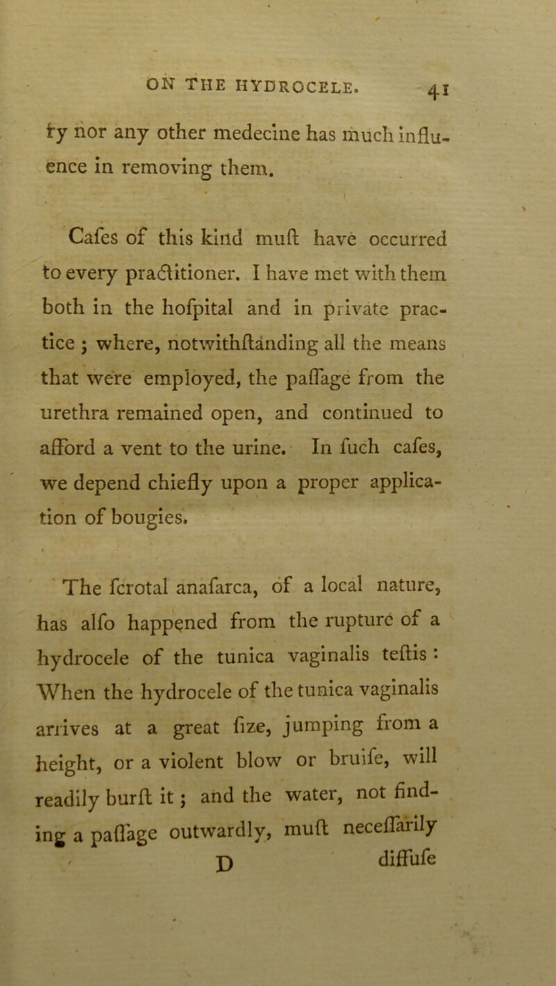 £y nor any other medecine has much influ- ence in removing them. • • 1 Cafes of this kind mufl have occurred to every practitioner. I have met with them both in the hofpital and in private prac- tice ; where, notwithflanding all the means that were employed, the paflage from the urethra remained open, and continued to afford a vent to the urine. In fuch cafes, we depend chiefly upon a proper applica- tion of bougies. The fcrotal anafarca, of a local nature, has alfo happened from the rupture of a hydrocele of the tunica vaginalis teftis ’• When the hydrocele of the tunica vaginalis arrives at a great fize, jumping from a height, or a violent blow or bruife, will readily burfl it; and the water, not find- ing a paflage outwardly, mufl neceffarily / j) diffufe