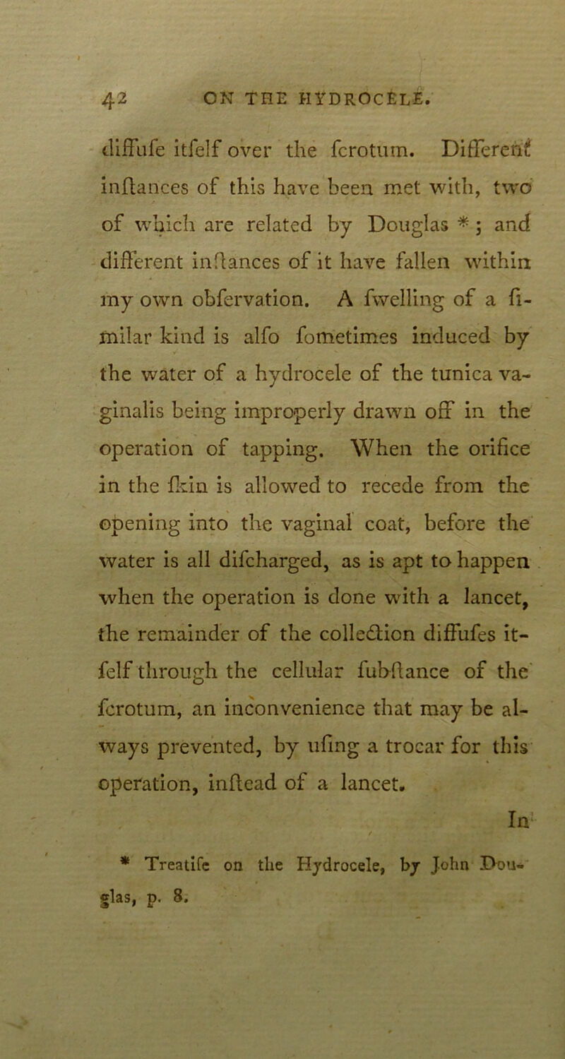 diffufe itfelf over the fcrotum. Different inftances of this have been met with, two of which are related by Douglas *; and different inflances of it have fallen within my own obfervation. A fwelling of a fi- jEtiilar kind is alfo fometimes induced by the water of a hydrocele of the tunica va- ginalis being improperly drawn off in the operation of tapping. When the orifice in the fkin is allowed to recede from the opening into the vaginal coat, before the water is all difcharged, as is apt to happen when the operation is done with a lancet, the remainder of the collection diffufes it- felf through the cellular fubflance of the fcrotum, an inconvenience that may be al- ways prevented, by ufmg a trocar for this operation, inflead of a lancet. In * Treatifc on the Hydrocele, bjr John Dou- glas, p. 8.